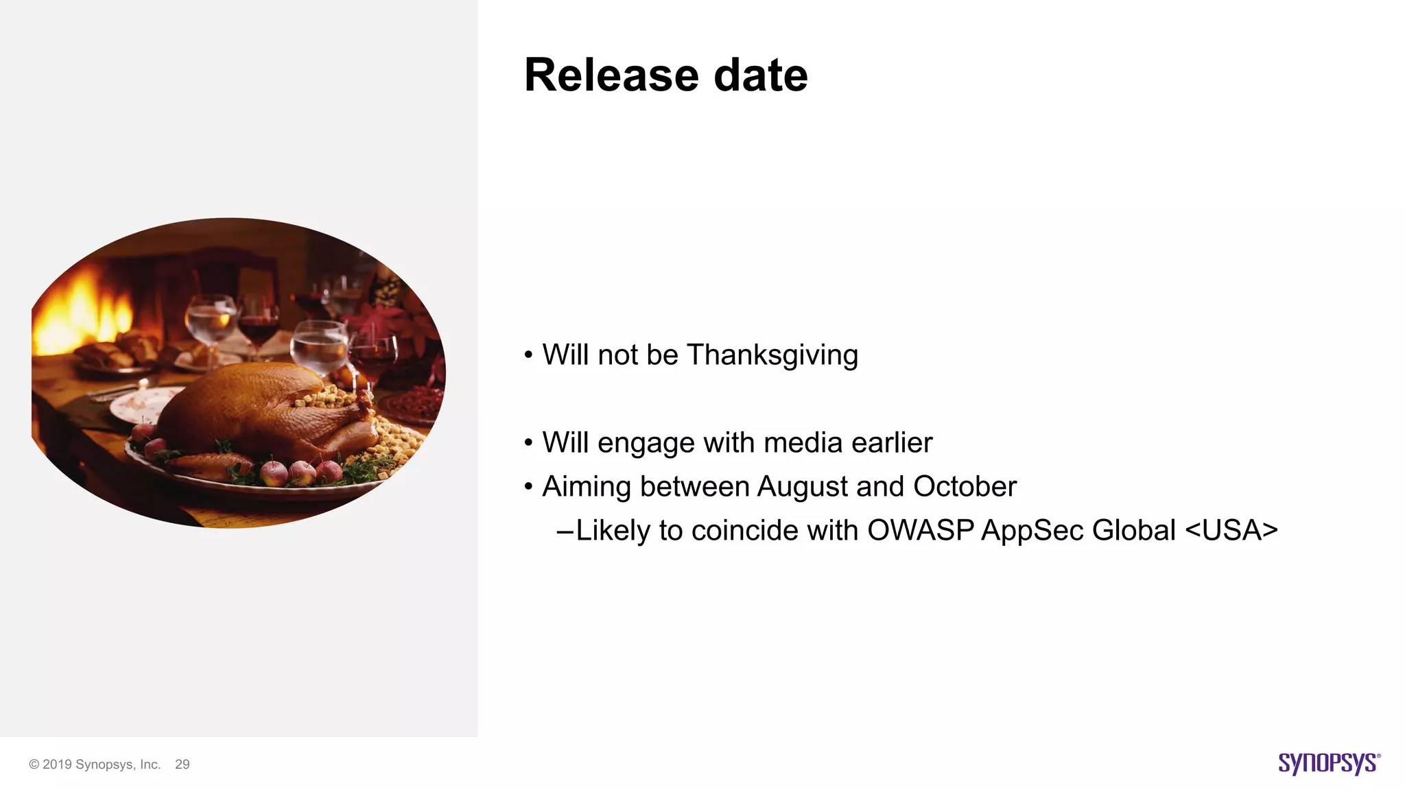 © 2019 Synopsys, Inc. 29
Release date
• Will not be Thanksgiving
• Will engage with media earlier
• Aiming between August and October
–Likely to coincide with OWASP AppSec Global <USA>
 