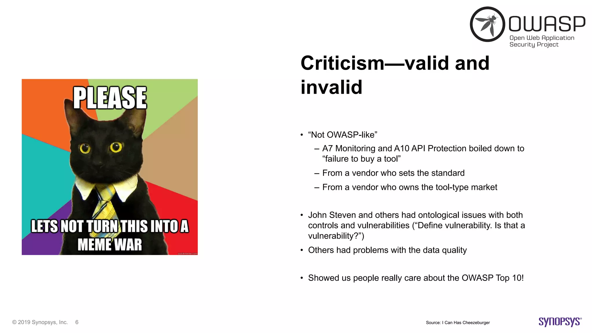© 2019 Synopsys, Inc. 6
Criticism—valid and
invalid
• “Not OWASP-like”
– A7 Monitoring and A10 API Protection boiled down to
“failure to buy a tool”
– From a vendor who sets the standard
– From a vendor who owns the tool-type market
• John Steven and others had ontological issues with both
controls and vulnerabilities (“Define vulnerability. Is that a
vulnerability?”)
• Others had problems with the data quality
• Showed us people really care about the OWASP Top 10!
Source: I Can Has Cheezeburger
 
