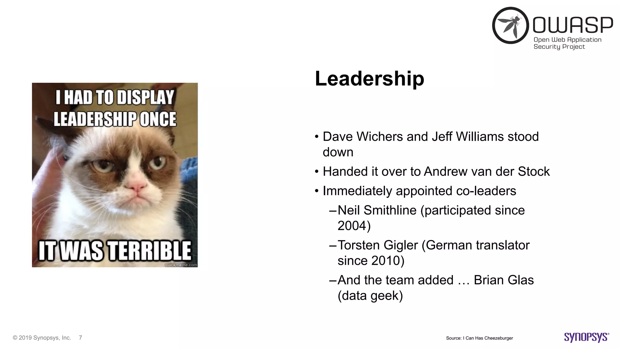 © 2019 Synopsys, Inc. 7
Leadership
• Dave Wichers and Jeff Williams stood
down
• Handed it over to Andrew van der Stock
• Immediately appointed co-leaders
–Neil Smithline (participated since
2004)
–Torsten Gigler (German translator
since 2010)
–And the team added … Brian Glas
(data geek)
Source: I Can Has Cheezeburger
 
