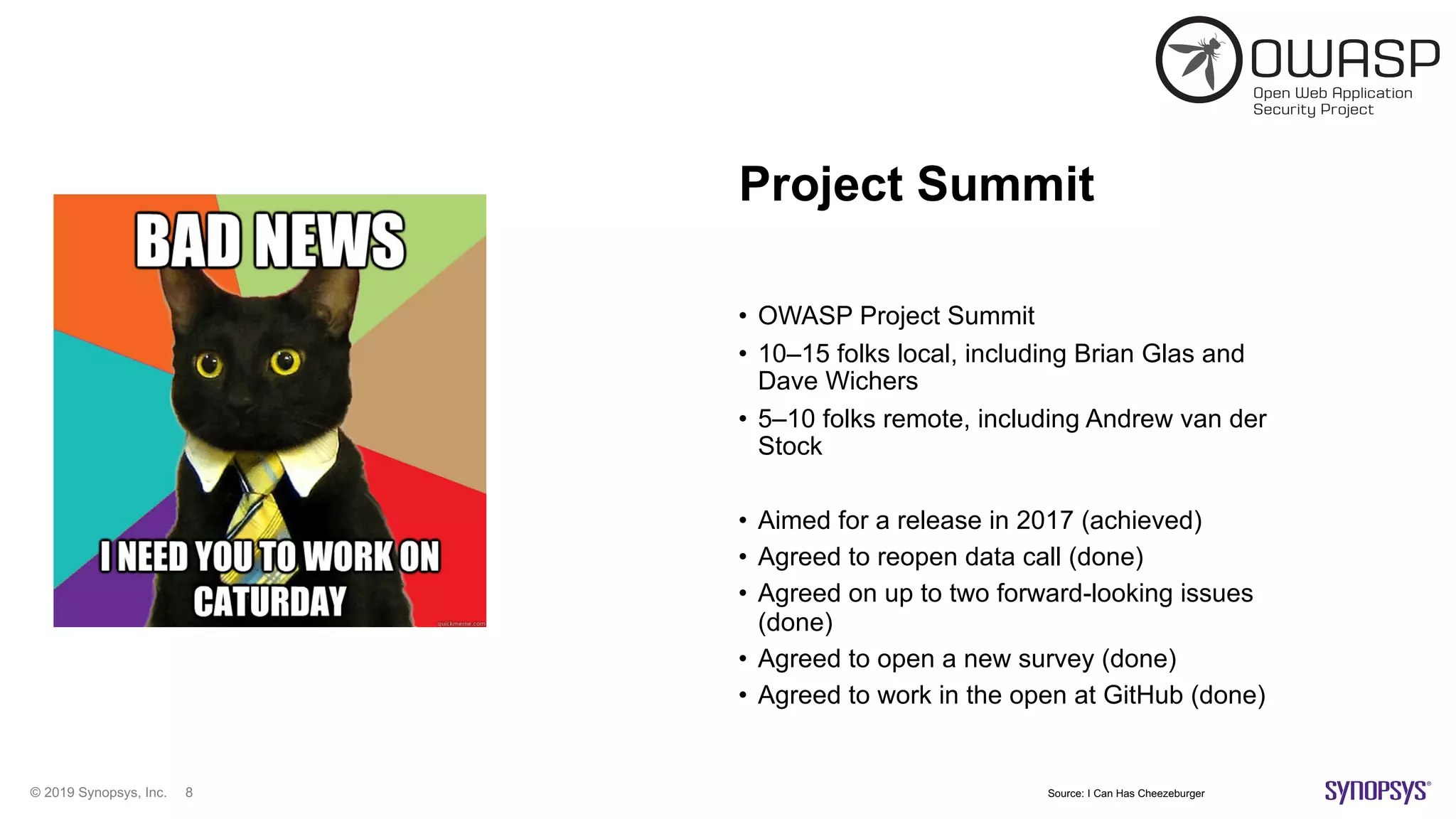 © 2019 Synopsys, Inc. 8
Project Summit
• OWASP Project Summit
• 10–15 folks local, including Brian Glas and
Dave Wichers
• 5–10 folks remote, including Andrew van der
Stock
• Aimed for a release in 2017 (achieved)
• Agreed to reopen data call (done)
• Agreed on up to two forward-looking issues
(done)
• Agreed to open a new survey (done)
• Agreed to work in the open at GitHub (done)
Source: I Can Has Cheezeburger
 