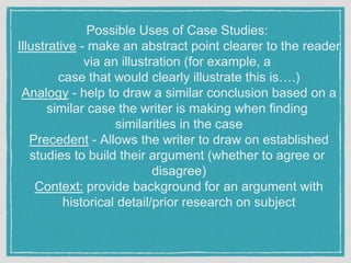Possible Uses of Case Studies:
Illustrative - make an abstract point clearer to the reader
via an illustration (for example, a
case that would clearly illustrate this is….)
Analogy - help to draw a similar conclusion based on a
similar case the writer is making when finding
similarities in the case
Precedent - Allows the writer to draw on established
studies to build their argument (whether to agree or
disagree)
Context: provide background for an argument with
historical detail/prior research on subject
 