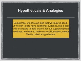 Hypotheticals & Analogies
Sometimes, we have an idea that we know is good,
but we don’t quite have traditional evidence, like a case
study or a quote to help prove it for our supporting detail.
Sometimes, we have to make our out illustration, create it.
That is called a hypothetical.
 