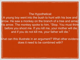 The Hypothetical:
A young boy went into the bush to hunt with his bow and
arrow. He saw a monkey on the branch of a tree and aimed
his arrow. The monkey spoke to him, “Stop. You must think
before you shoot me. If you kill me, your mother will die
and if you do not kill me, your father will die.”
What can this illustrate in an argument? What other evidence
does it need to be combined with?
 