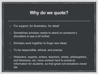 Why do we quote?
For support, for illustration, for detail
Sometimes scholars needs to stand on someone’s
shoulders to see a bit further
Scholars work together to forge new ideas
To be responsible, ethical, and precise
Historians, experts, writers, teachers, artists, philosophers,
and librarians, etc. have worked hard to preserve
information for students, so that great conversations never
die
 
