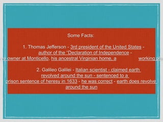 Some Facts:
1. Thomas Jefferson - 3rd president of the United States -
author of the “Declaration of Independence -
ave owner at Monticello, his ancestral Virginian home, a working plan
2. Galileo Galilei - Italian scientist - claimed earth
revolved around the sun - sentenced to a
prison sentence of heresy in 1633 - he was correct - earth does revolve
around the sun
 