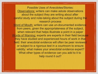 Possible Uses of Anecdotes/Stories:
Observations: writers can make astute observations
about the subject they are writing about after
careful study and note-taking about the subject during the
research process
Word of Mouth: writers can use un-documented evidence
from peers, given the appropriateness of the subject,
when relevant that helps illustrate a point in a paper
Words of Warning: experts are experts in their field because
they have studied and experienced hours of work in that
field: their anecdotal evidence will often be peer reviewed
or subject to a rigorous test in a courtroom to ensure
validity: what makes your anecdotal evidence expert?
What other types of evidence can you add to it to
help round it out?
 