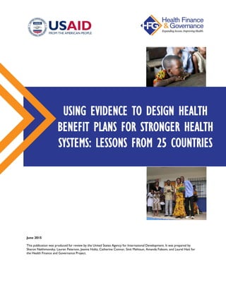 June 2015
This publication was produced for review by the United States Agency for International Development. It was prepared by
Sharon Nakhimovsky, Lauren Peterson, Jeanna Holtz, Catherine Connor, Sinit Mehtsun, Amanda Folsom, and Laurel Hatt for
the Health Finance and Governance Project.
USING EVIDENCE TO DESIGN HEALTH
BENEFIT PLANS FOR STRONGER HEALTH
SYSTEMS: LESSONS FROM 25 COUNTRIES
 