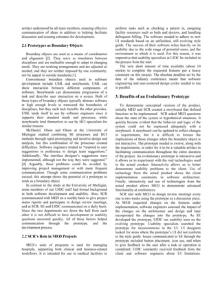 artifact understood by all team members, ensuring effective    perform tasks such as checking a patient in, assigning
communication of ideas in addition to helping facilitate       facility resources such as beds and doctors, and handling
discussion and creating estimates for development.             delinquent billing. The software needed to adhere to new
                                                               UI standards based on an unfinished, still evolving style
2.1 Prototypes as Boundary Objects                             guide. The success of their software relies heavily on its
                                                               usability due to the wide range of potential users, and the
   Boundary objects are used as a means of coordination        environment in which it is used. For this reason, it was
and alignment [2]. They serve as translators between           imperative that usability specialists at UIDC be included in
disciplines and are malleable enough to adapt to changing      the process from the start.
needs. They are working arrangements and are adjusted as          The very short amount of time available (about 10
needed, and they are neither imposed by one community,         weeks) to complete the requested features put a heavy
nor by appeal to outside standards [3].                        constraint on this project. The absolute deadline set by the
   Conventional boundary objects used in software              date of the industry conference meant that software
development include UML and storyboards. UML can               engineering and user-centered design cycles needed to run
show interaction between different components of               in parallel.
software. Storyboards can demonstrate progression of a
task and describe user interaction on a screen. Both of        3. Benefits of an Evolutionary Prototype
these types of boundary objects typically abstract software
at high enough levels to transcend the boundaries of               To demonstrate conceptual versions of the product,
disciplines, but they each lack benefits the other provides.   initially MED and SCR created a storyboard that defined
UML lends itself to use by software engineers since it         functions to be implemented. SCR asked MED questions
supports their standard needs and processes, while             about the state of the system in hypothetical situations. It
storyboards lend themselves to use by HCI specialists for      quickly became evident that the behavior and logic of the
similar reasons.                                               system could not be expressed adequately with a
   McDaniel, Olson and Olson at the University of              storyboard. A storyboard can be updated to reflect changes
Michigan studied combining SE processes and HCI                in requirements, but it is difficult to foresee the
methods through rapid prototyping and iterative design and     implications of those changes when the boundary object is
analysis, but this combination of the processes created        not interactive. The prototype needed to evolve, along with
difficulties. Software engineers tended to “respond to user    the requirements, in order for it to be a valuable artifact in
suggestions in preference to design team suggestions.”         facilitating communication throughout the entire duration
Additionally, “the interface designer’s suggestions were       of the project. An evolutionary prototype is interactive and
implemented, although not the way they were suggested.”        it allows us to experiment with the real technologies used
[4] Arguably, these problems could be avoided by               in the actual product. Interactivity allows us to better
improving project management or with more frequent             demonstrate usability problems to the client. Use of
communication. Though some communication problems              technology from the actual product shows the client
existed, this attempt shows the potential of a prototype to    implementation constraints in software architecture.
work as a boundary object.                                     Finally, interactivity and use of technologies from the
   In contrast to the study at the University of Michigan,     actual product allows MED to demonstrate advanced
some members of our UIDC staff had formal background           functionality at conferences.
in both software development and usability. Also, SCR              SCR met with MED in design review meetings every
communicated with MED on a weekly basis to give project        one to two weeks using the prototype as a discussion piece.
status reports and participate in design review meetings,      As MED requested changes on the features under
and at SCR, SE and UIDC communicated on a daily basis.         implementation, software engineers assessed the impact of
Since the two departments are down the hall from each          the changes on the architecture and design and later
other it is not difficult to have development or usability     incorporated the changes into the prototype. As SE
questions answered quickly. All of these factors helped        developed the prototype, UIDC ran usability tests on the
communication through the prototype, and the                   evolving prototype. Usability specialists searched the
development process.                                           prototype for inconsistencies in the UI. UI designers
                                                               looked for areas where the prototype’s UI did not conform
2.2 SCR’s Role in MED Projects                                 to the style guide. Issues communicated to SE through the
                                                               prototype included button placement, icon use, and when
   MED’s suite of programs is used for managing                to give feedback to the user after a task or operation is
hospitals, supporting both clinical and business-related       completed. UIDC constantly received feedback from the
workflows. It is intended for use in medical facilities to     client and software engineers about UI limitations.
 