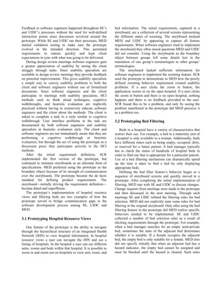 Feedback to software engineers happened throughout SE’s          bed information. The initial requirements, captured in a
and UIDC’s processes without the need for well-defined           storyboard, are a collection of several screens representing
interaction points since discussion revolved around the          the different states of zooming. The storyboard mislead
prototype. While SE and UIDC ran their processes, MED            MED and UIDC by appearing to capture all feature
started validation testing to make sure the prototype            requirements. When software engineers tried to implement
evolved in the intended direction. This permitted                the storyboard they often raised questions MED and UIDC
requirements to mature quickly and kept client                   did not consider. Using the storyboards as the boundary
expectations in sync with what was going to be delivered.        object between groups left some details lost in the
   During design review meetings software engineers gain         translation of one group’s terminologies to other groups’
a greater appreciation of usability by seeing the client         terminologies.
struggle through tasks. Since usability specialists are             The storyboard lacked sufficient information for
available in design review meetings they provide feedback        software engineers to implement the zooming feature. SCR
on potential improvements. This gives usability specialists      used the prototype to demonstrate to MED how the poorly
a simple way to convey usability problems to both the            defined zooming behavior requirement created usability
client and software engineers without use of formalized          problems. If a user clicks the zoom in button, the
documents. Since software engineers and the client               application zooms in on the open hospital. If a user clicks
participate in meetings with usability specialists, HCI          the zoom in button and there is no open hospital, nothing
methods such as think aloud techniques, cognitive                happens and there is no feedback provided to the user.
walkthroughs, and heuristic evaluation are implicitly            SCR found this to be a problem, and only by seeing the
practiced without having to extensively educate software         problem manifested in the prototype did MED perceive it
engineers and the client about the methods. The client is        as a problem too.
asked to complete a task in a style similar to cognitive
walkthrough. User interface problems in the task are             3.2 Prototyping Bed Filtering
documented by both software engineers and usability
specialists in heuristic evaluation style. The client and            Beds in a hospital have a variety of characteristics that
software engineers are not immediately aware that they are       restrict their use. For example, a bed in a maternity unit of
performing a cognitive walkthrough or heuristic                  a hospital is only available to a woman. Additionally, beds
evaluation, but through the act of using the prototype as a      have different states such as being empty, occupied, dirty,
discussion piece they participate actively in the HCI            or reserved for a future patient. A bed manager typically
methods.                                                         has to check the status of hundreds of hospital beds in
   After the initial requirement definition, SCR                 order to find one that is appropriate for a particular patient.
implemented the first version of the prototype, but              Use of a bed filtering mechanism can dramatically speed
continued to maintain storyboards as an alternate form of        up the time it takes to find a bed by only displaying
specifications. MED preferred using the prototype as the         appropriate beds.
boundary object because of its strength of communication             Defining the bed filter feature’s behavior began as a
over the storyboards. The prototype became the de facto          sequence of storyboard screens and quickly moved to a
standard for defining product requirements. The                  prototype. After completing the initial implementation of
storyboard—initially driving the requirement definition—         filtering, MED met with SE and UIDC to discuss changes.
became dated and superfluous.                                    Change requests from meetings were made to the prototype
   The prototype’s implementation of hospital resource           and then discussed in the next meeting. Through such
views and filtering beds are two examples of how the             meetings SE and UIDC refined the filtering rules for bed
prototype served to bridge communication gaps in the             selection. MED did not explicitly state some rules for bed
software development process among SE, UIDC and                  filtering in the original storyboard. Only after using the bed
MED.                                                             filtering feature in the prototype did MED realize specific
                                                                 behaviors needed to be implemented. SE and UIDC
3.1 Prototyping Hospital Resource Views                          collected a number of bed selection rules as a result of
                                                                 eliciting requirements through the prototype. For example,
    One feature of the prototype is the ability to navigate      when a bed manager searches for an empty semi-private
through the hierarchical structure of an Integrated Health       bed, sometimes the state of the adjacent bed determines
Network (IHN) to view hospital information. In hospital          whether it is suitable. If a female occupies the adjacent
resource views a user can navigate the IHN and see a             bed, the empty bed is only suitable for a female. MED also
listing of hospitals. In the hospital a user can see different   did not specify initially that when an adjacent bed has a
units, rooms and beds within that hospital. It is possible to    hazard indicator, the empty bed cannot be assigned and
zoom in and zoom out on hospitals to view unit, room, and        must be blocked until the hazard is cleared. Such rules
 