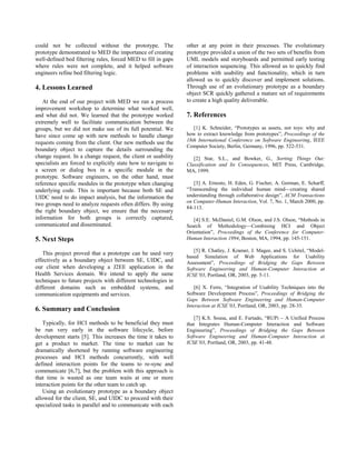 could not be collected without the prototype. The               other at any point in their processes. The evolutionary
prototype demonstrated to MED the importance of creating        prototype provided a union of the two sets of benefits from
well-defined bed filtering rules, forced MED to fill in gaps    UML models and storyboards and permitted early testing
where rules were not complete, and it helped software           of interaction sequencing. This allowed us to quickly find
engineers refine bed filtering logic.                           problems with usability and functionality, which in turn
                                                                allowed us to quickly discover and implement solutions.
4. Lessons Learned                                              Through use of an evolutionary prototype as a boundary
                                                                object SCR quickly gathered a mature set of requirements
   At the end of our project with MED we ran a process          to create a high quality deliverable.
improvement workshop to determine what worked well,
and what did not. We learned that the prototype worked          7. References
extremely well to facilitate communication between the
groups, but we did not make use of its full potential. We          [1] K. Schneider, “Prototypes as assets, not toys: why and
have since come up with new methods to handle change            how to extract knowledge from prototypes”, Proceedings of the
                                                                18th International Conference on Software Engineering, IEEE
requests coming from the client. Our new methods use the
                                                                Computer Society, Berlin, Germany, 1996, pp. 522-531.
boundary object to capture the details surrounding the
change request. In a change request, the client or usability       [2] Star, S.L., and Bowker, G., Sorting Things Out:
specialists are forced to explicitly state how to navigate to   Classification and Its Consequences, MIT Press, Cambridge,
a screen or dialog box in a specific module in the              MA, 1999.
prototype. Software engineers, on the other hand, must
reference specific modules in the prototype when changing          [3] A. Ernesto, H. Eden, G. Fischer, A. Gorman, E. Scharff,
underlying code. This is important because both SE and          “Transcending the individual human mind—creating shared
UIDC need to do impact analysis, but the information the        understanding through collaborative design”, ACM Transactions
                                                                on Computer-Human Interaction, Vol. 7, No. 1, March 2000, pp.
two groups need to analyze requests often differs. By using
                                                                84-113.
the right boundary object, we ensure that the necessary
information for both groups is correctly captured,                 [4] S.E. McDaniel, G.M. Olson, and J.S. Olson, “Methods in
communicated and disseminated.                                  Search of Methodology—Combining HCI and Object
                                                                Orientation”, Proceedings of the Conference for Computer-
5. Next Steps                                                   Human Interaction 1994, Boston, MA, 1994, pp. 145-151.

                                                                   [5] R. Chatley, J. Kramer, J. Magee, and S. Uchitel, “Model-
   This project proved that a prototype can be used very
                                                                based Simulation of Web Applications for Usability
effectively as a boundary object between SE, UIDC, and          Assessment”, Proceedings of Bridging the Gaps Between
our client when developing a J2EE application in the            Software Engineering and Human-Computer Interaction at
Health Services domain. We intend to apply the same             ICSE’03, Portland, OR, 2003, pp. 5-11.
techniques to future projects with different technologies in
different domains such as embedded systems, and                     [6] X. Ferre, “Integration of Usability Techniques into the
communication equipments and services.                          Software Development Process”, Proceedings of Bridging the
                                                                Gaps Between Software Engineering and Human-Computer
                                                                Interaction at ICSE’03, Portland, OR, 2003, pp. 28-35.
6. Summary and Conclusion
                                                                   [7] K.S. Sousa, and E. Furtado, “RUPi – A Unified Process
   Typically, for HCI methods to be beneficial they must        that Integrates Human-Computer Interaction and Software
be run very early in the software lifecycle, before             Engineering”, Proceedings of Bridging the Gaps Between
development starts [5]. This increases the time it takes to     Software Engineering and Human-Computer Interaction at
get a product to market. The time to market can be              ICSE’03, Portland, OR, 2003, pp. 41-48.
dramatically shortened by running software engineering
processes and HCI methods concurrently, with well
defined interaction points for the teams to re-sync and
communicate [6,7], but the problem with this approach is
that time is wasted as one team waits at one or more
interaction points for the other team to catch up.
   Using an evolutionary prototype as a boundary object
allowed for the client, SE, and UIDC to proceed with their
specialized tasks in parallel and to communicate with each
 