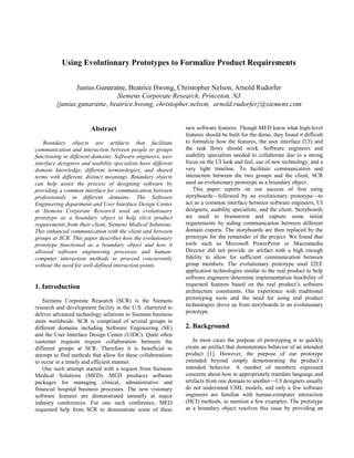 Using Evolutionary Prototypes to Formalize Product Requirements


                Junius Gunaratne, Beatrice Hwong, Christopher Nelson, Arnold Rudorfer
                              Siemens Corporate Research, Princeton, NJ
         {junius.gunaratne, beatrice.hwong, christopher.nelson, arnold.rudorfer}@siemens.com


                        Abstract                               new software features. Though MED knew what high-level
                                                               features should be built for the demo, they found it difficult
    Boundary objects are artifacts that facilitate             to formalize how the features, the user interface (UI) and
communication and interaction between people or groups         the task flows should work. Software engineers and
functioning in different domains. Software engineers, user     usability specialists needed to collaborate due to a strong
interface designers and usability specialists have different   focus on the UI look and feel, use of new technology, and a
domain knowledge, different terminologies, and shared          very tight timeline. To facilitate communication and
terms with different, distinct meanings. Boundary objects      interaction between the two groups and the client, SCR
can help assist the process of designing software by           used an evolutionary prototype as a boundary object.
providing a common interface for communication between            This paper reports on our success of first using
professionals in different domains. The Software               storyboards—followed by an evolutionary prototype—to
Engineering department and User Interface Design Center        act as a common interface between software engineers, UI
at Siemens Corporate Research used an evolutionary             designers, usability specialists, and the client. Storyboards
prototype as a boundary object to help elicit product          are used to brainstorm and capture some initial
requirements from their client, Siemens Medical Solutions.     requirements by aiding communication between different
This enhanced communication with the client and between        domain experts. The storyboards are then replaced by the
groups at SCR. This paper describes how the evolutionary       prototype for the remainder of the project. We found that
prototype functioned as a boundary object and how it           tools such as Microsoft PowerPoint or Macromedia
allowed software engineering processes and human-              Director did not provide an artifact with a high enough
computer interaction methods to proceed concurrently           fidelity to allow for sufficient communication between
without the need for well-defined interaction points.          group members. The evolutionary prototype used J2EE
                                                               application technologies similar to the real product to help
                                                               software engineers determine implementation feasibility of
1. Introduction                                                requested features based on the real product’s software
                                                               architecture constraints. Our experience with traditional
    Siemens Corporate Research (SCR) is the Siemens            prototyping tools and the need for using real product
research and development facility in the U.S. chartered to     technologies drove us from storyboards to an evolutionary
deliver advanced technology solutions to Siemens business      prototype.
units worldwide. SCR is comprised of several groups in
different domains including Software Engineering (SE)          2. Background
and the User Interface Design Center (UIDC). Quite often
customer requests require collaboration between the                In most cases the purpose of prototyping is to quickly
different groups at SCR. Therefore it is beneficial to         create an artifact that demonstrates behavior of an intended
attempt to find methods that allow for these collaborations    product [1]. However, the purpose of our prototype
to occur in a timely and efficient manner.                     extended beyond simply demonstrating the product’s
    One such attempt started with a request from Siemens       intended behavior. A number of members expressed
Medical Solutions (MED). MED produces software                 concerns about how to appropriately translate language and
packages for managing clinical, administrative and             artifacts from one domain to another—UI designers usually
financial hospital business processes. The new visionary       do not understand UML models, and only a few software
software features are demonstrated annually at major           engineers are familiar with human-computer interaction
industry conferences. For one such conference, MED             (HCI) methods, to mention a few examples. The prototype
requested help from SCR to demonstrate some of these           as a boundary object resolves this issue by providing an
 