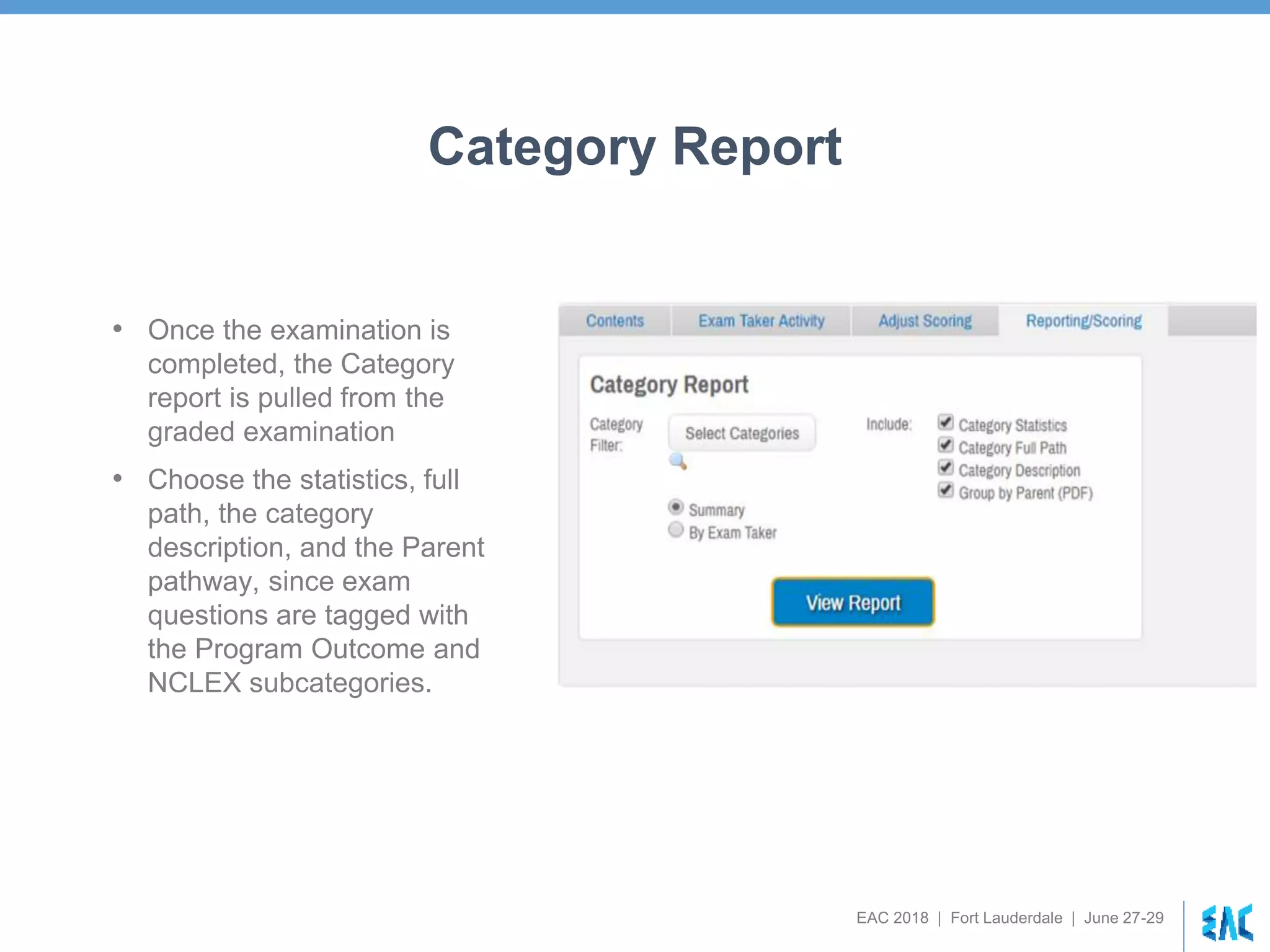 EAC 2018 | Fort Lauderdale | June 27-29
Category Report
• Once the examination is
completed, the Category
report is pulled from the
graded examination
• Choose the statistics, full
path, the category
description, and the Parent
pathway, since exam
questions are tagged with
the Program Outcome and
NCLEX subcategories.
 