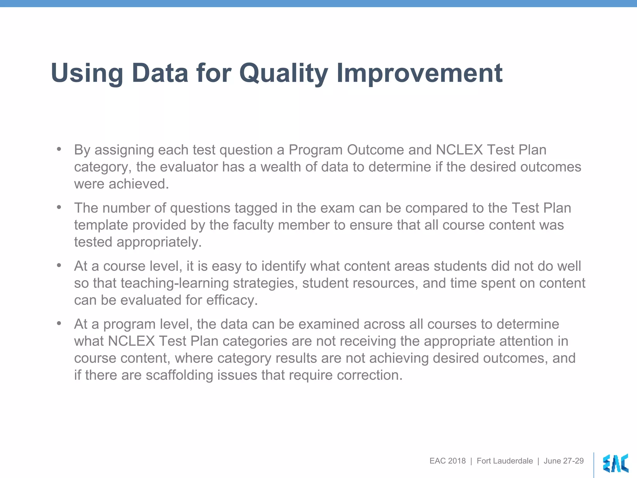 EAC 2018 | Fort Lauderdale | June 27-29
Using Data for Quality Improvement
• By assigning each test question a Program Outcome and NCLEX Test Plan
category, the evaluator has a wealth of data to determine if the desired outcomes
were achieved.
• The number of questions tagged in the exam can be compared to the Test Plan
template provided by the faculty member to ensure that all course content was
tested appropriately.
• At a course level, it is easy to identify what content areas students did not do well
so that teaching-learning strategies, student resources, and time spent on content
can be evaluated for efficacy.
• At a program level, the data can be examined across all courses to determine
what NCLEX Test Plan categories are not receiving the appropriate attention in
course content, where category results are not achieving desired outcomes, and
if there are scaffolding issues that require correction.
 