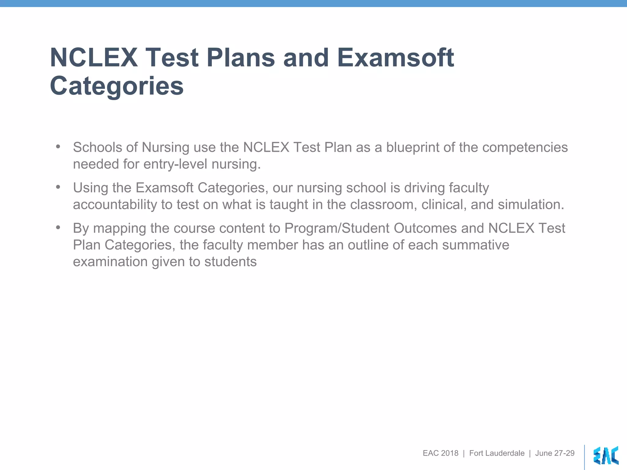EAC 2018 | Fort Lauderdale | June 27-29
NCLEX Test Plans and Examsoft
Categories
• Schools of Nursing use the NCLEX Test Plan as a blueprint of the competencies
needed for entry-level nursing.
• Using the Examsoft Categories, our nursing school is driving faculty
accountability to test on what is taught in the classroom, clinical, and simulation.
• By mapping the course content to Program/Student Outcomes and NCLEX Test
Plan Categories, the faculty member has an outline of each summative
examination given to students
 