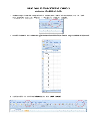 USING EXCEL TO FOR DESCRIPTIVE STATISTICS 
                                 Application 1 (pg 26) Study Guide 

1. Make sure you have the Analysis ToolPak loaded onto Excel. If it is not loaded read the Excel 
   Instructions for loading the Analysis ToolPak (found on course website). 




                                                                    
2. Open a new Excel worksheet and type in the stress inventory scores on page 26 of the Study Guide 
    




                                                               
                                                    
3. From the tool bar select the DATA tab and then DATA ANALYIS 




                                                                                                     
                                                   
 