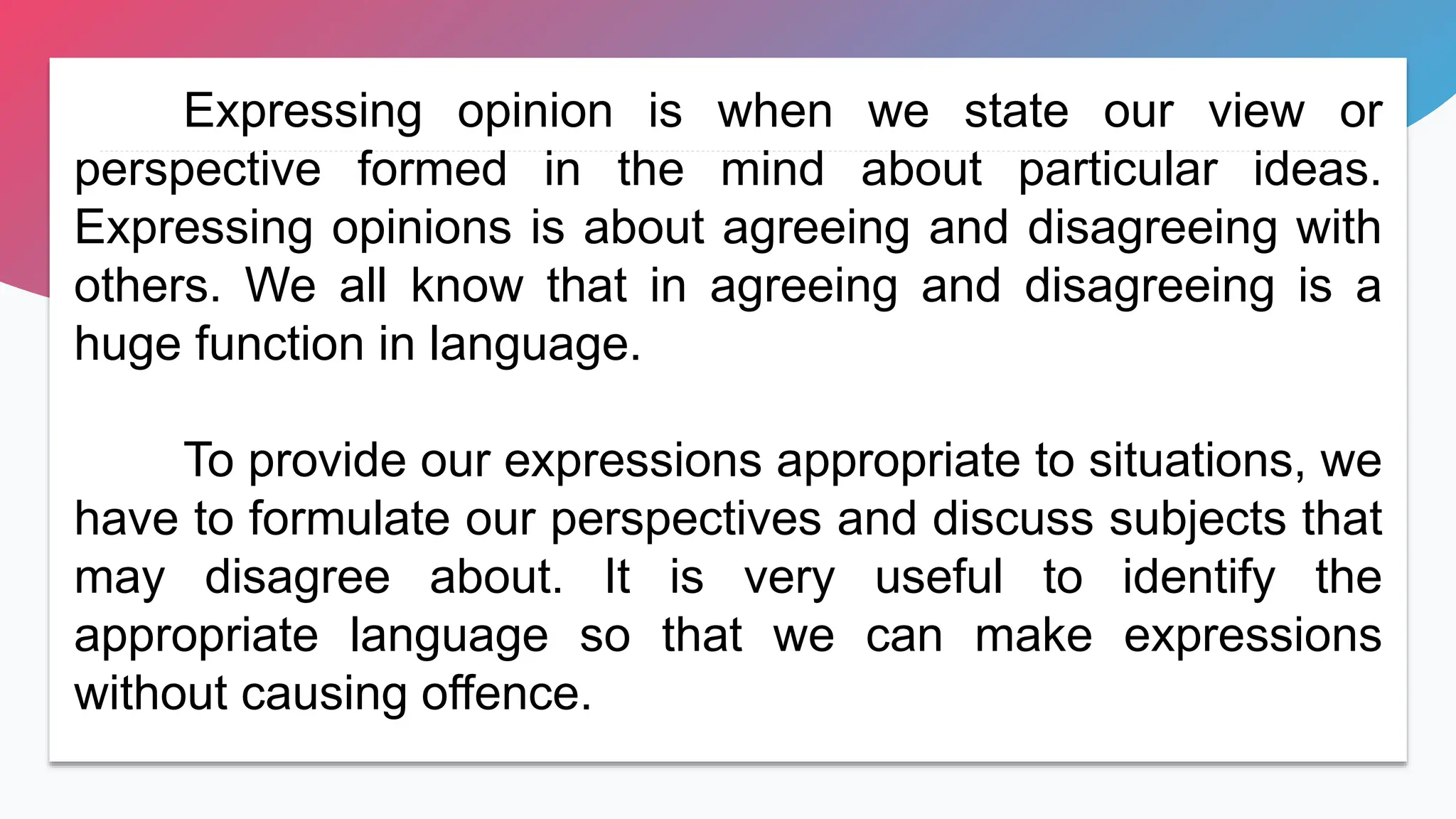 Expressing opinion is when we state our view or
perspective formed in the mind about particular ideas.
Expressing opinions is about agreeing and disagreeing with
others. We all know that in agreeing and disagreeing is a
huge function in language.
To provide our expressions appropriate to situations, we
have to formulate our perspectives and discuss subjects that
may disagree about. It is very useful to identify the
appropriate language so that we can make expressions
without causing offence.