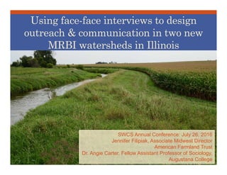 SWCS Annual Conference: July 26, 2016
Jennifer Filipiak, Associate Midwest Director
American Farmland Trust
Dr. Angie Carter, Fellow Assistant Professor of Sociology,
Augustana College
Using face-face interviews to design
outreach & communication in two new
MRBI watersheds in Illinois
 