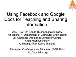 Using Facebook and Google
Docs for Teaching and Sharing
          Information
      Asst. Prof. Dr. Kanda Runapongsa Saikaew
 Affiliations: 1) Department of Computer Engineering
       2) Associate Director at Computer Center
                   Khon Khon University
             A. Muang, Khon Kaen, Thailand

  The Asian Conference on Education (ACE 2011)
               http://ace.iafor.org
 