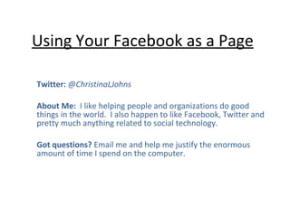 Using Your Facebook as a Page Twitter:  @ChristinaLJohns  About Me:  I like helping people and organizations do good things in the world.  I also happen to like Facebook, Twitter and pretty much anything related to social technology.  Got questions?  Email me and help me justify the enormous amount of time I spend on the computer.  