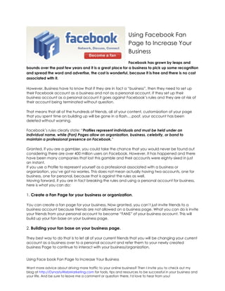 Using Facebook Fan
                                                               Page to Increase Your
                                                               Business
                                                           Facebook has grown by leaps and
bounds over the past few years and it is a great place for a business to pick up some recognition
and spread the word and advertise, the cost is wonderful, because it is free and there is no cost
associated with it.

However, Business have to know that if they are in fact a “business”, then they need to set up
their Facebook account as a business and not as a personal account. If they set up their
business account as a personal account it goes against Facebook’s rules and they are at risk of
their account being terminated without question.

That means that all of the hundreds of friends, all of your content, customization of your page
that you spent time on building up will be gone in a flash….poof, your account has been
deleted without warning.

Facebook’s rules clearly state: “Profiles represent individuals and must be held under an
individual name, while (Fan) Pages allow an organization, business, celebrity, or band to
maintain a professional presence on Facebook.”

Granted, if you are a gambler, you could take the chance that you would never be found out
considering there are over 400 million users on Facebook. However, it has happened and there
have been many companies that lost this gamble and their accounts were eighty-sixed in just
an instant.
If you use a Profile to represent yourself as a professional associated with a business or
organization, you’ve got no worries. This does not mean actually having two accounts, one for
business, one for personal, because that is against the rules as well.
Moving forward, if you are in fact breaking the rules and using a personal account for business,
here is what you can do:

1. Create a Fan Page for your business or organization.

You can create a fan page for your business. Now granted, you can’t just invite friends to a
business account because friends are not allowed on a business page. What you can do is invite
your friends from your personal account to become “FANS” of your business account. This will
build up your fan base on your business page.

2. Building your fan base on your business page.

They best way to do that is to let all of your current friends that you will be changing your current
account as a business over to a personal account and refer them to your newly created
business Page to continue to interact with your business/organization.


Using Face book Fan Page to Increase Your Business

Want more advice about driving more traffic to your online business? Then I invite you to check out my
blog at http://DynastyWebMarketing.com for tools, tips and resources to be successful in your business and
your life. And be sure to leave me a comment or question there, I'd love to hear from you!
 