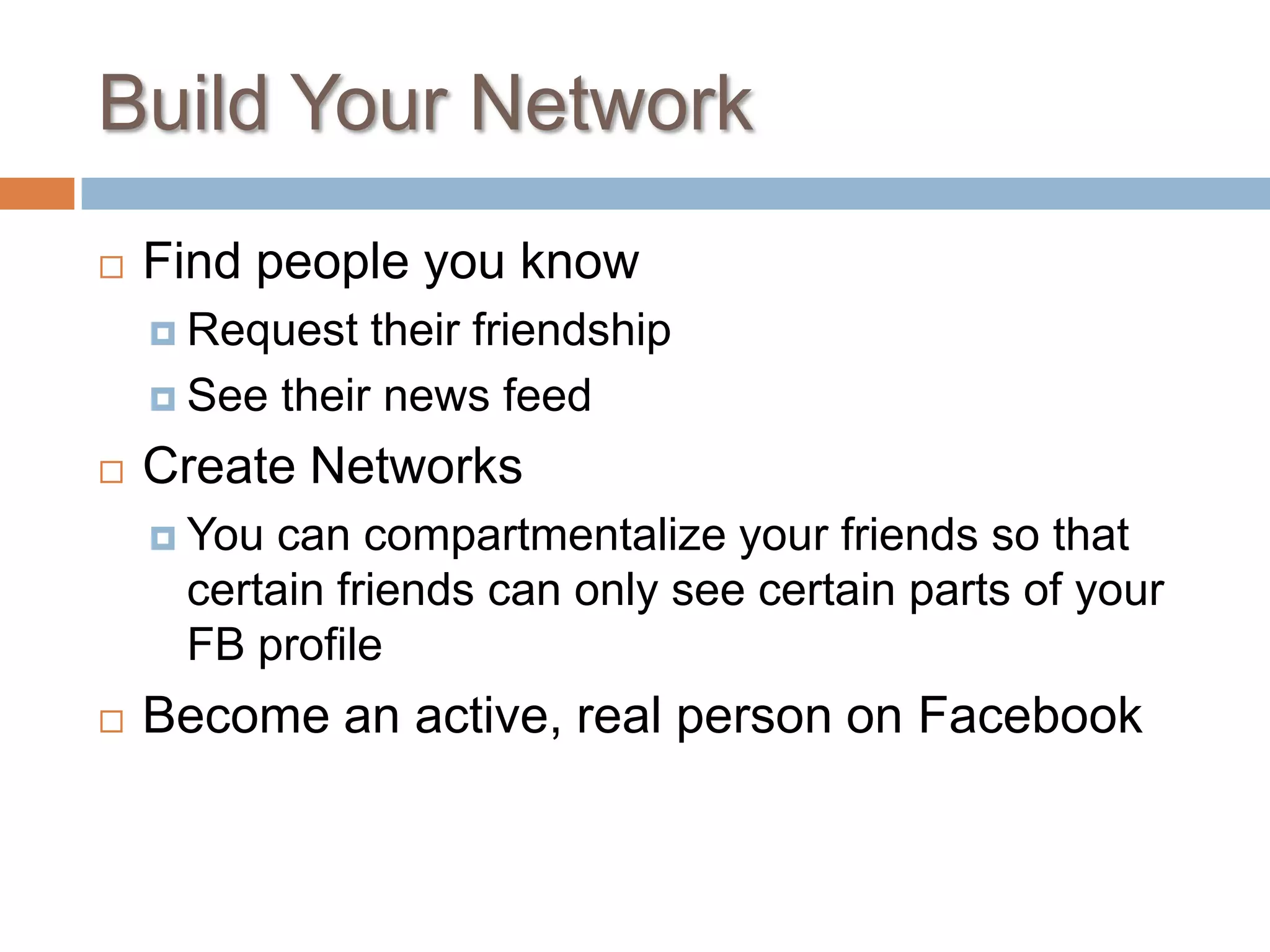 Build Your NetworkFind people you knowRequest their friendshipSee their news feedCreate NetworksYou can compartmentalize your friends so that certain friends can only see certain parts of your FB profileBecome an active, real person on Facebook
