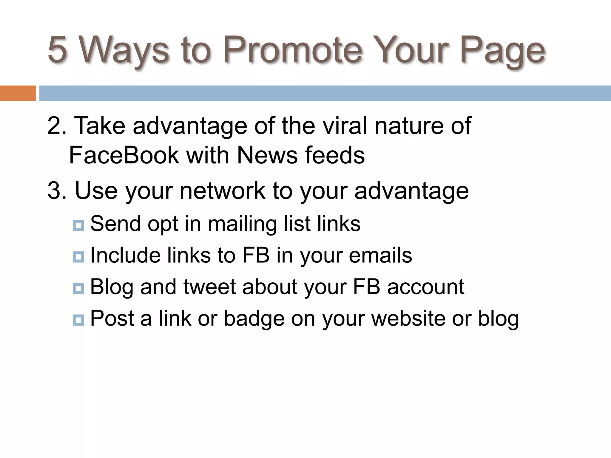 5 Ways to Promote Your Page2. Take advantage of the viral nature of FaceBook with News feeds3. Use your network to your advantageSend opt in mailing list linksInclude links to FB in your emailsBlog and tweet about your FB accountPost a link or badge on your website or blog
