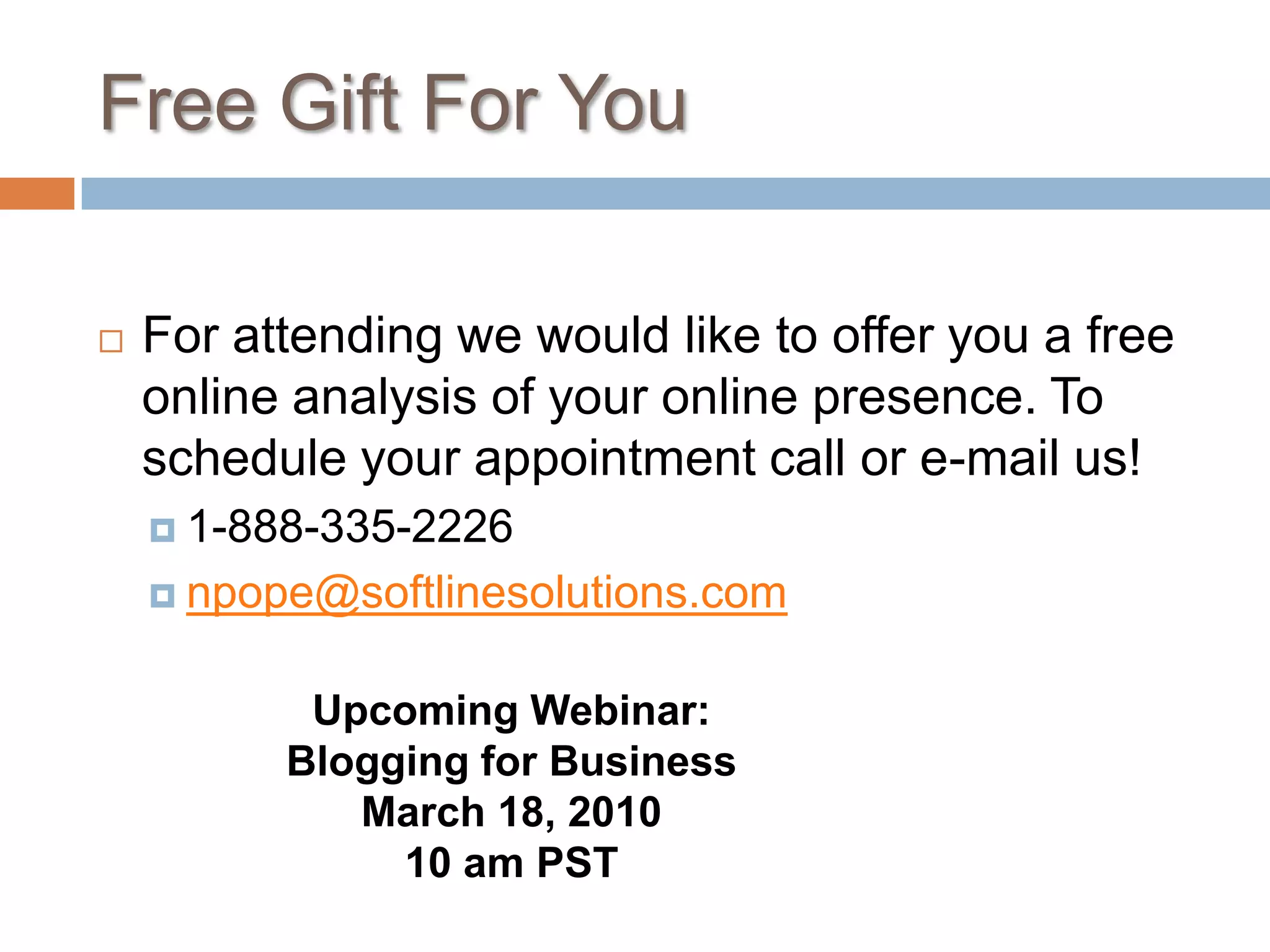 Free Gift For You	For attending we would like to offer you a free online analysis of your online presence. To schedule your appointment call or e-mail us!1-888-335-2226npope@softlinesolutions.comUpcoming Webinar: Blogging for BusinessMarch 18, 201010 am PST