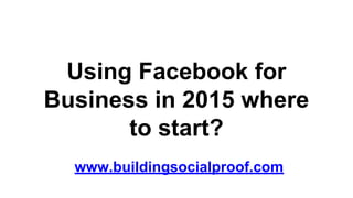 Using Facebook for
Business in 2015 where
to start?
www.buildingsocialproof.com
 