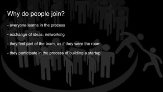 Why do people join?
- everyone learns in the process
- exchange of ideas, networking
- they feel part of the team, as if they were the room
- they participate in the process of building a startup
 