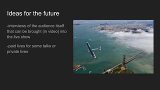 Ideas for the future
-interviews of the audience itself
that can be brought (in video) into
the live show
-paid lives for some talks or
private lives
 