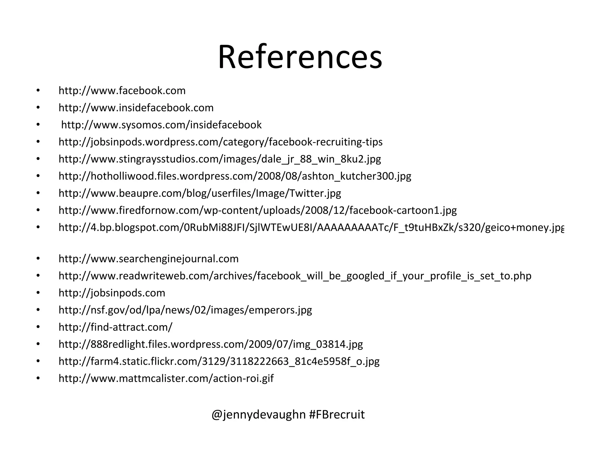 References http://www.facebook.com http://www.insidefacebook.com http://www.sysomos.com/insidefacebook http://jobsinpods.wordpress.com/category/facebook-recruiting-tips   http://www.stingraysstudios.com/images/dale_jr_88_win_8ku2.jpg   http://hotholliwood.files.wordpress.com/2008/08/ashton_kutcher300.jpg http://www.beaupre.com/blog/userfiles/Image/Twitter.jpg http://www.firedfornow.com/wp-content/uploads/2008/12/facebook-cartoon1.jpg http://4.bp.blogspot.com/0RubMi88JFI/SjlWTEwUE8I/AAAAAAAAATc/F_t9tuHBxZk/s320/geico+money.jpg   http://www.searchenginejournal.com http://www.readwriteweb.com/archives/facebook_will_be_googled_if_your_profile_is_set_to.php   http://jobsinpods.com   http://nsf.gov/od/lpa/news/02/images/emperors.jpg   http://find-attract.com/   http://888redlight.files.wordpress.com/2009/07/img_03814.jpg   http://farm4.static.flickr.com/3129/3118222663_81c4e5958f_o.jpg   http://www.mattmcalister.com/action-roi.gif   