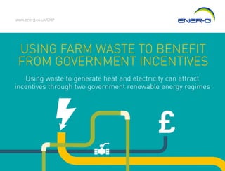 USING FARM WASTE TO BENEFIT
FROM GOVERNMENT INCENTIVES
www.energ.co.uk/CHP
Using waste to generate heat and electricity can attract
incentives through two government renewable energy regimes
 