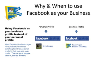Why & When to use
                         Facebook as your Business

                                 Personal Profile   Business Profile
Using Facebook as
your business
profile instead of
your personal
profile:
Most Facebook business pages
have probably never tried
switching from their personal
profile to their business page
profile. There’s good reason
to do it, and do it often!
 
