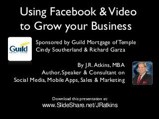 Download this presentation at:
www.SlideShare.net/JRatkins
By J.R.Atkins, MBA
Author, Speaker & Consultant on
Social Media, Mobile Apps, Sales & Marketing
Using Facebook &Video
to Grow your Business
Sponsored by Guild Mortgage of Temple
Cindy Southerland & Richard Garza
 