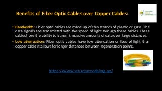 Benefits of Fiber Optic Cables over Copper Cables:
• Bandwidth: Fiber optic cables are made up of thin strands of plastic or glass. The
data signals are transmitted with the speed of light through these cables. These
cables have the ability to transmit massive amounts of data over large distances.
• Low attenuation: Fiber optic cables have low attenuation or loss of light than
copper cable it allows for longer distances between regeneration points.
https://www.structurecabling.ae/
 