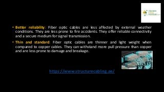 • Better reliability: Fiber optic cables are less affected by external weather
conditions. They are less prone to fire accidents. They offer reliable connectivity
and a secure medium for signal transmission.
• Thin and standard: Fiber optic cables are thinner and light weight when
compared to copper cables. They can withstand more pull pressure than copper
and are less prone to damage and breakage.
https://www.structurecabling.ae/
 