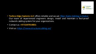 • Techno Edge Systems LLC offers reliable and secure Fiber Optic Cabling in Dubai.
Our team of experienced engineers design, install and maintain a fool-proof
network cabling system for your organizations.
• Contact us: +971547914851
• Visit us: https://www.structurecabling.ae/
 