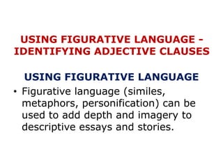 USING FIGURATIVE LANGUAGE -
IDENTIFYING ADJECTIVE CLAUSES
USING FIGURATIVE LANGUAGE
• Figurative language (similes,
metaphors, personification) can be
used to add depth and imagery to
descriptive essays and stories.
 