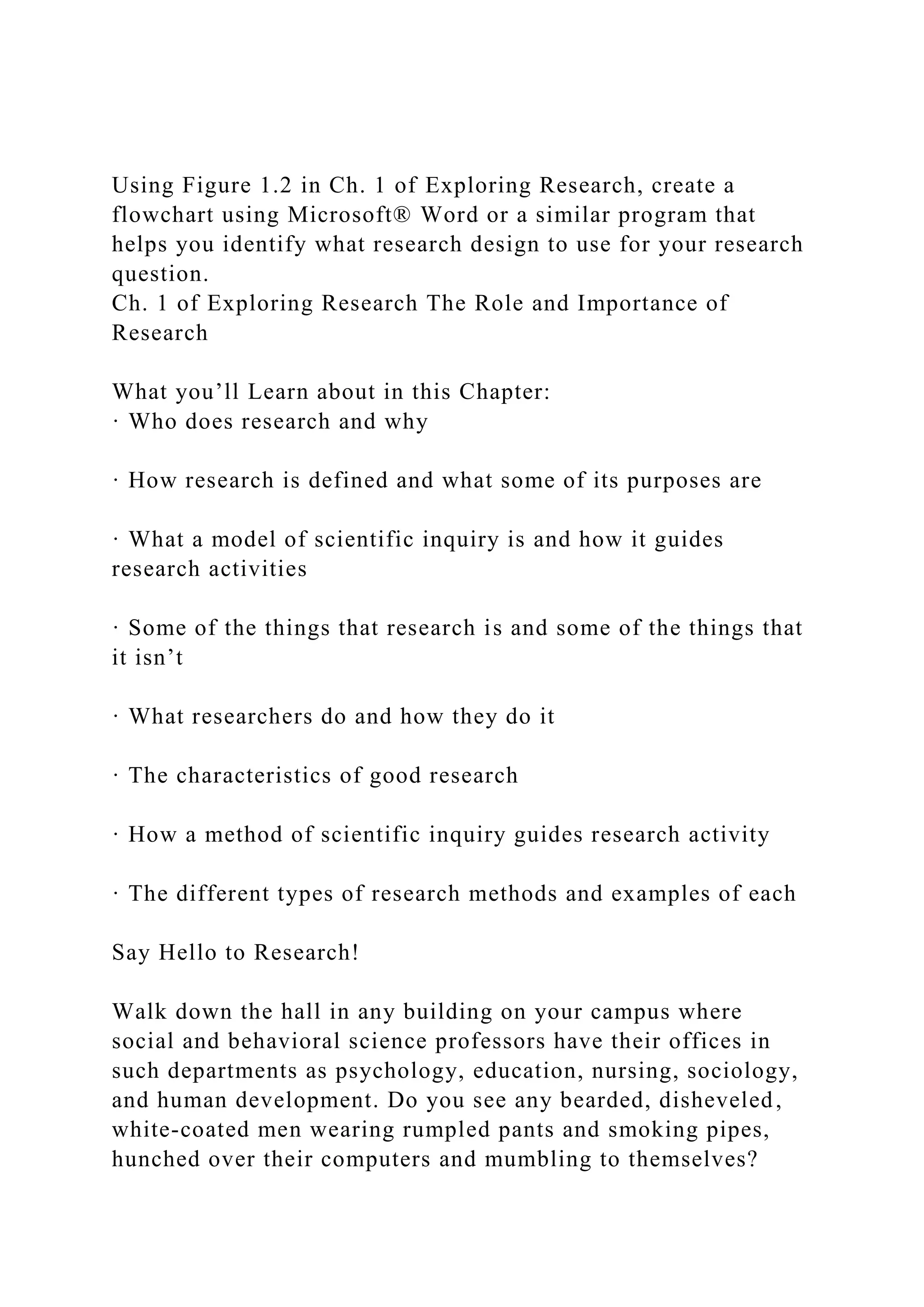 Using Figure 1.2 in Ch. 1 of Exploring Research, create a
flowchart using Microsoft® Word or a similar program that
helps you identify what research design to use for your research
question.
Ch. 1 of Exploring Research The Role and Importance of
Research
What you’ll Learn about in this Chapter:
· Who does research and why
· How research is defined and what some of its purposes are
· What a model of scientific inquiry is and how it guides
research activities
· Some of the things that research is and some of the things that
it isn’t
· What researchers do and how they do it
· The characteristics of good research
· How a method of scientific inquiry guides research activity
· The different types of research methods and examples of each
Say Hello to Research!
Walk down the hall in any building on your campus where
social and behavioral science professors have their offices in
such departments as psychology, education, nursing, sociology,
and human development. Do you see any bearded, disheveled,
white-coated men wearing rumpled pants and smoking pipes,
hunched over their computers and mumbling to themselves?
 