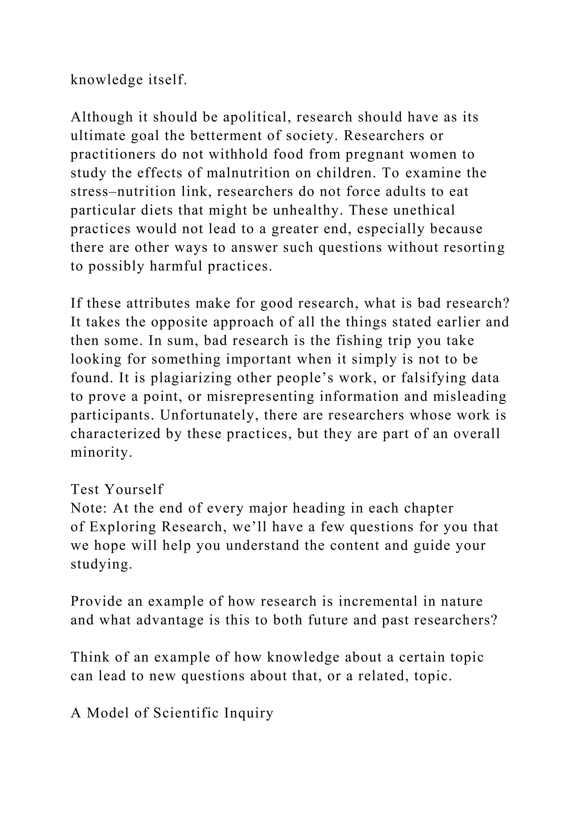 knowledge itself.
Although it should be apolitical, research should have as its
ultimate goal the betterment of society. Researchers or
practitioners do not withhold food from pregnant women to
study the effects of malnutrition on children. To examine the
stress–nutrition link, researchers do not force adults to eat
particular diets that might be unhealthy. These unethical
practices would not lead to a greater end, especially because
there are other ways to answer such questions without resorting
to possibly harmful practices.
If these attributes make for good research, what is bad research?
It takes the opposite approach of all the things stated earlier and
then some. In sum, bad research is the fishing trip you take
looking for something important when it simply is not to be
found. It is plagiarizing other people’s work, or falsifying data
to prove a point, or misrepresenting information and misleading
participants. Unfortunately, there are researchers whose work is
characterized by these practices, but they are part of an overall
minority.
Test Yourself
Note: At the end of every major heading in each chapter
of Exploring Research, we’ll have a few questions for you that
we hope will help you understand the content and guide your
studying.
Provide an example of how research is incremental in nature
and what advantage is this to both future and past researchers?
Think of an example of how knowledge about a certain topic
can lead to new questions about that, or a related, topic.
A Model of Scientific Inquiry
 