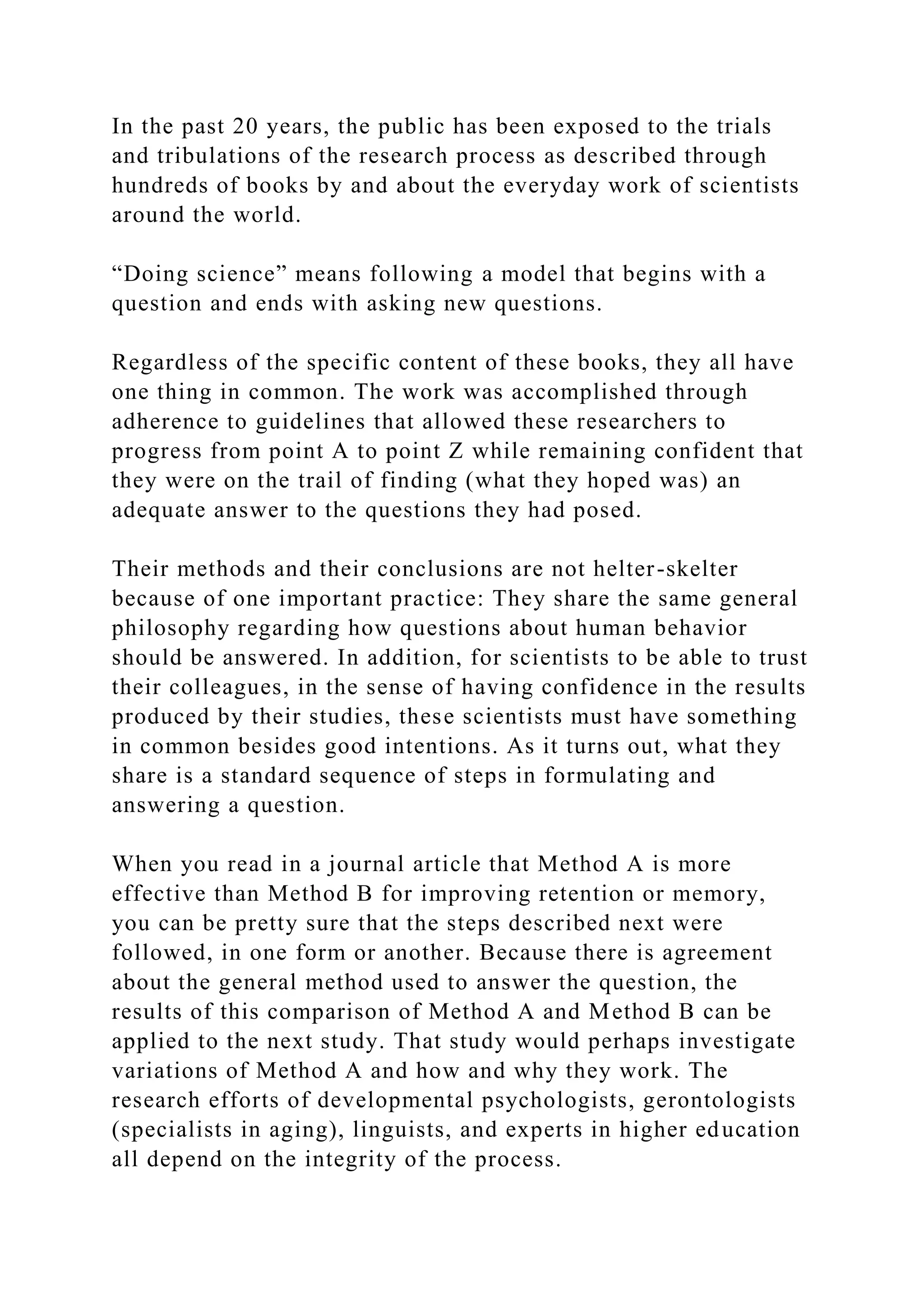 In the past 20 years, the public has been exposed to the trials
and tribulations of the research process as described through
hundreds of books by and about the everyday work of scientists
around the world.
“Doing science” means following a model that begins with a
question and ends with asking new questions.
Regardless of the specific content of these books, they all have
one thing in common. The work was accomplished through
adherence to guidelines that allowed these researchers to
progress from point A to point Z while remaining confident that
they were on the trail of finding (what they hoped was) an
adequate answer to the questions they had posed.
Their methods and their conclusions are not helter-skelter
because of one important practice: They share the same general
philosophy regarding how questions about human behavior
should be answered. In addition, for scientists to be able to trust
their colleagues, in the sense of having confidence in the results
produced by their studies, these scientists must have something
in common besides good intentions. As it turns out, what they
share is a standard sequence of steps in formulating and
answering a question.
When you read in a journal article that Method A is more
effective than Method B for improving retention or memory,
you can be pretty sure that the steps described next were
followed, in one form or another. Because there is agreement
about the general method used to answer the question, the
results of this comparison of Method A and Method B can be
applied to the next study. That study would perhaps investigate
variations of Method A and how and why they work. The
research efforts of developmental psychologists, gerontologists
(specialists in aging), linguists, and experts in higher education
all depend on the integrity of the process.
 
