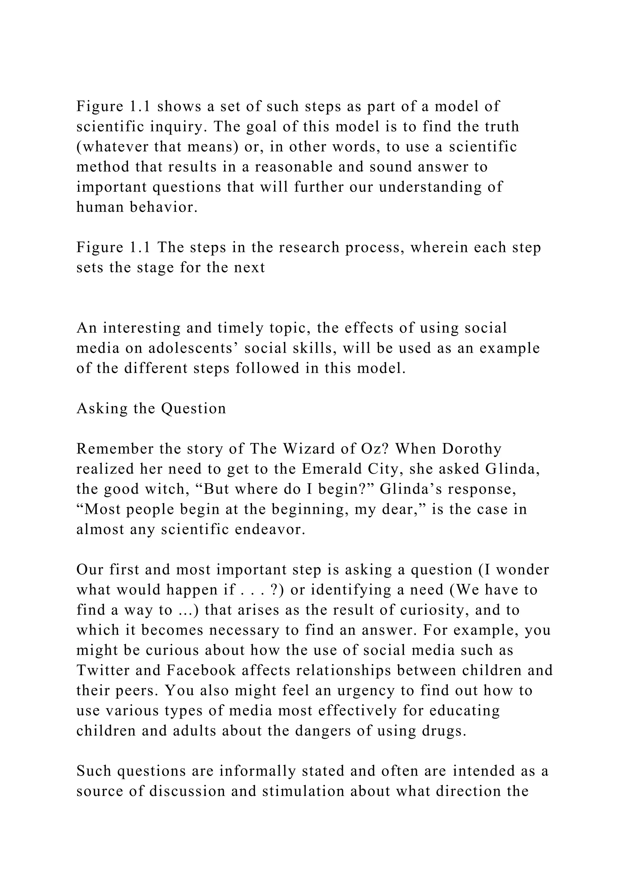 Figure 1.1 shows a set of such steps as part of a model of
scientific inquiry. The goal of this model is to find the truth
(whatever that means) or, in other words, to use a scientific
method that results in a reasonable and sound answer to
important questions that will further our understanding of
human behavior.
Figure 1.1 The steps in the research process, wherein each step
sets the stage for the next
An interesting and timely topic, the effects of using social
media on adolescents’ social skills, will be used as an example
of the different steps followed in this model.
Asking the Question
Remember the story of The Wizard of Oz? When Dorothy
realized her need to get to the Emerald City, she asked Glinda,
the good witch, “But where do I begin?” Glinda’s response,
“Most people begin at the beginning, my dear,” is the case in
almost any scientific endeavor.
Our first and most important step is asking a question (I wonder
what would happen if . . . ?) or identifying a need (We have to
find a way to ...) that arises as the result of curiosity, and to
which it becomes necessary to find an answer. For example, you
might be curious about how the use of social media such as
Twitter and Facebook affects relationships between children and
their peers. You also might feel an urgency to find out how to
use various types of media most effectively for educating
children and adults about the dangers of using drugs.
Such questions are informally stated and often are intended as a
source of discussion and stimulation about what direction the
 
