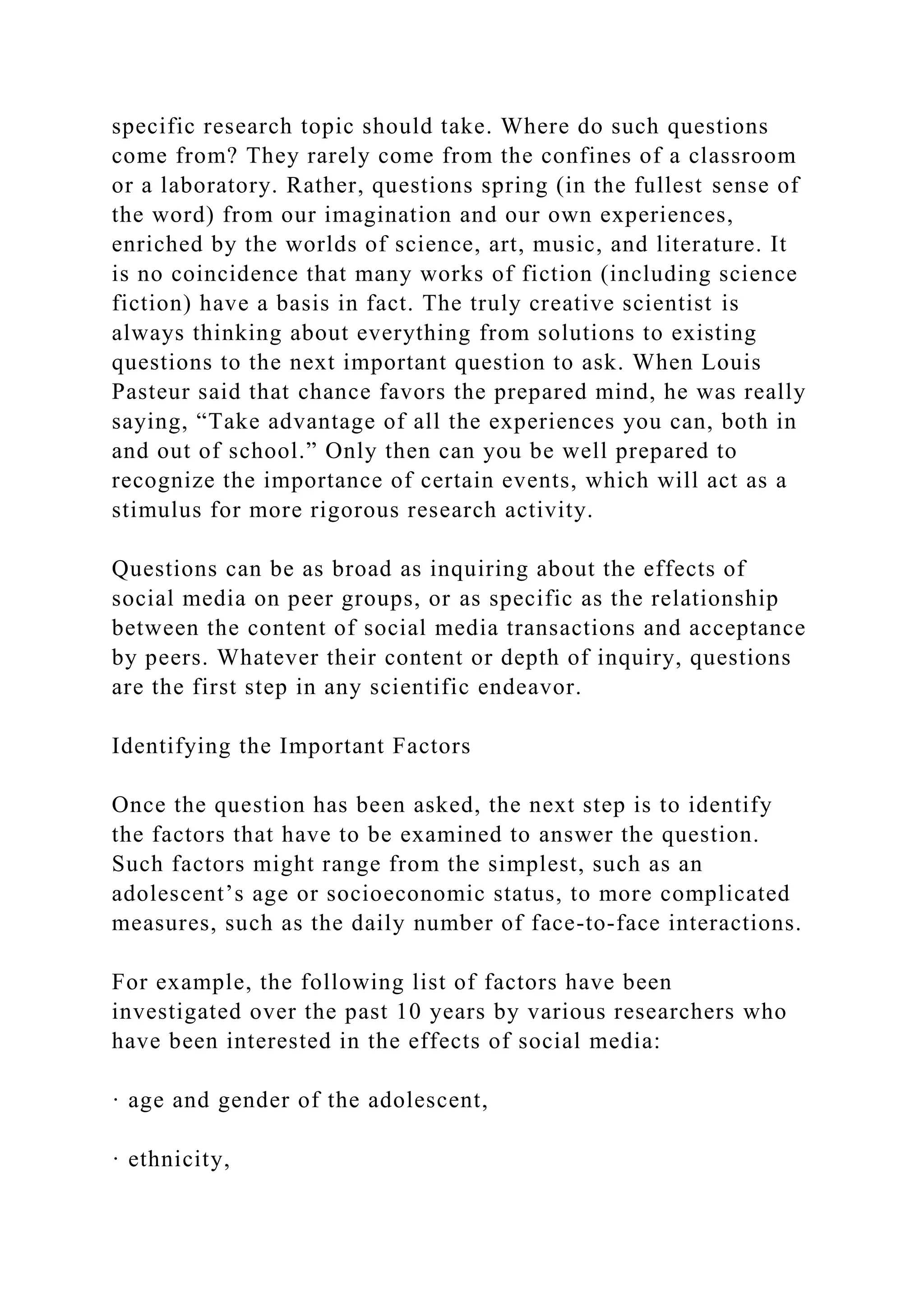 specific research topic should take. Where do such questions
come from? They rarely come from the confines of a classroom
or a laboratory. Rather, questions spring (in the fullest sense of
the word) from our imagination and our own experiences,
enriched by the worlds of science, art, music, and literature. It
is no coincidence that many works of fiction (including science
fiction) have a basis in fact. The truly creative scientist is
always thinking about everything from solutions to existing
questions to the next important question to ask. When Louis
Pasteur said that chance favors the prepared mind, he was really
saying, “Take advantage of all the experiences you can, both in
and out of school.” Only then can you be well prepared to
recognize the importance of certain events, which will act as a
stimulus for more rigorous research activity.
Questions can be as broad as inquiring about the effects of
social media on peer groups, or as specific as the relationship
between the content of social media transactions and acceptance
by peers. Whatever their content or depth of inquiry, questions
are the first step in any scientific endeavor.
Identifying the Important Factors
Once the question has been asked, the next step is to identify
the factors that have to be examined to answer the question.
Such factors might range from the simplest, such as an
adolescent’s age or socioeconomic status, to more complicated
measures, such as the daily number of face-to-face interactions.
For example, the following list of factors have been
investigated over the past 10 years by various researchers who
have been interested in the effects of social media:
· age and gender of the adolescent,
· ethnicity,
 