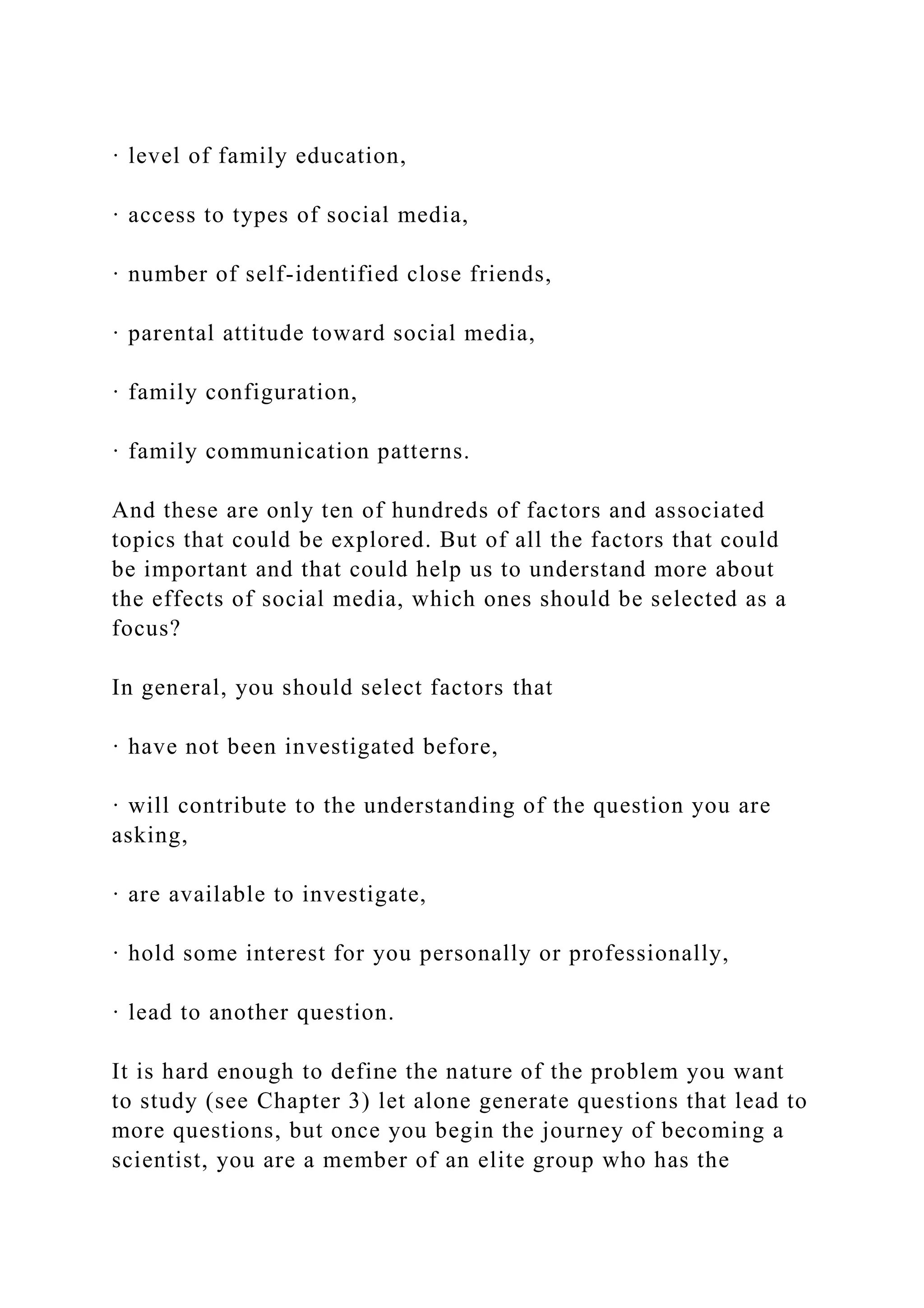 · level of family education,
· access to types of social media,
· number of self-identified close friends,
· parental attitude toward social media,
· family configuration,
· family communication patterns.
And these are only ten of hundreds of factors and associated
topics that could be explored. But of all the factors that could
be important and that could help us to understand more about
the effects of social media, which ones should be selected as a
focus?
In general, you should select factors that
· have not been investigated before,
· will contribute to the understanding of the question you are
asking,
· are available to investigate,
· hold some interest for you personally or professionally,
· lead to another question.
It is hard enough to define the nature of the problem you want
to study (see Chapter 3) let alone generate questions that lead to
more questions, but once you begin the journey of becoming a
scientist, you are a member of an elite group who has the
 