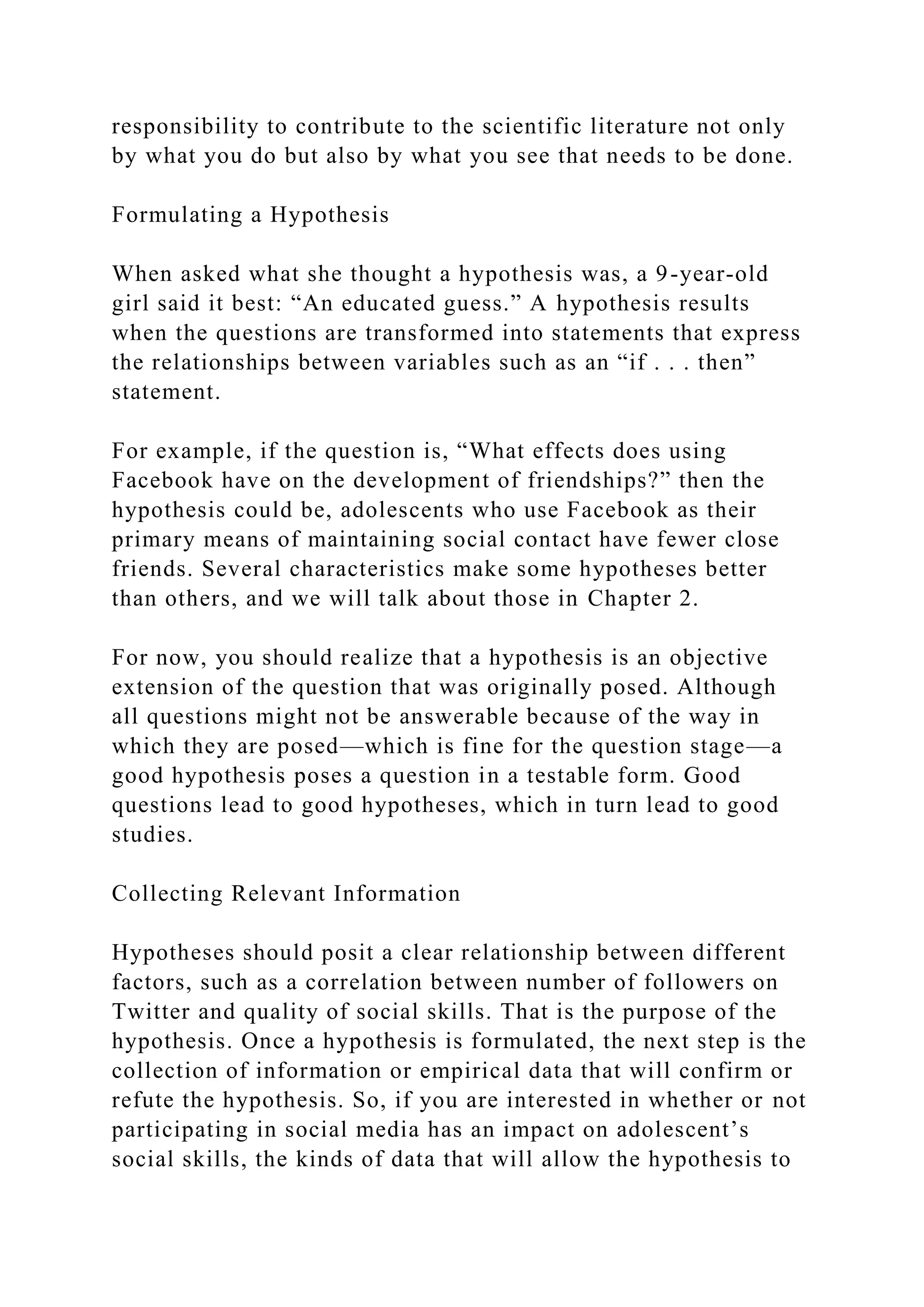 responsibility to contribute to the scientific literature not only
by what you do but also by what you see that needs to be done.
Formulating a Hypothesis
When asked what she thought a hypothesis was, a 9-year-old
girl said it best: “An educated guess.” A hypothesis results
when the questions are transformed into statements that express
the relationships between variables such as an “if . . . then”
statement.
For example, if the question is, “What effects does using
Facebook have on the development of friendships?” then the
hypothesis could be, adolescents who use Facebook as their
primary means of maintaining social contact have fewer close
friends. Several characteristics make some hypotheses better
than others, and we will talk about those in Chapter 2.
For now, you should realize that a hypothesis is an objective
extension of the question that was originally posed. Although
all questions might not be answerable because of the way in
which they are posed—which is fine for the question stage—a
good hypothesis poses a question in a testable form. Good
questions lead to good hypotheses, which in turn lead to good
studies.
Collecting Relevant Information
Hypotheses should posit a clear relationship between different
factors, such as a correlation between number of followers on
Twitter and quality of social skills. That is the purpose of the
hypothesis. Once a hypothesis is formulated, the next step is the
collection of information or empirical data that will confirm or
refute the hypothesis. So, if you are interested in whether or not
participating in social media has an impact on adolescent’s
social skills, the kinds of data that will allow the hypothesis to
 