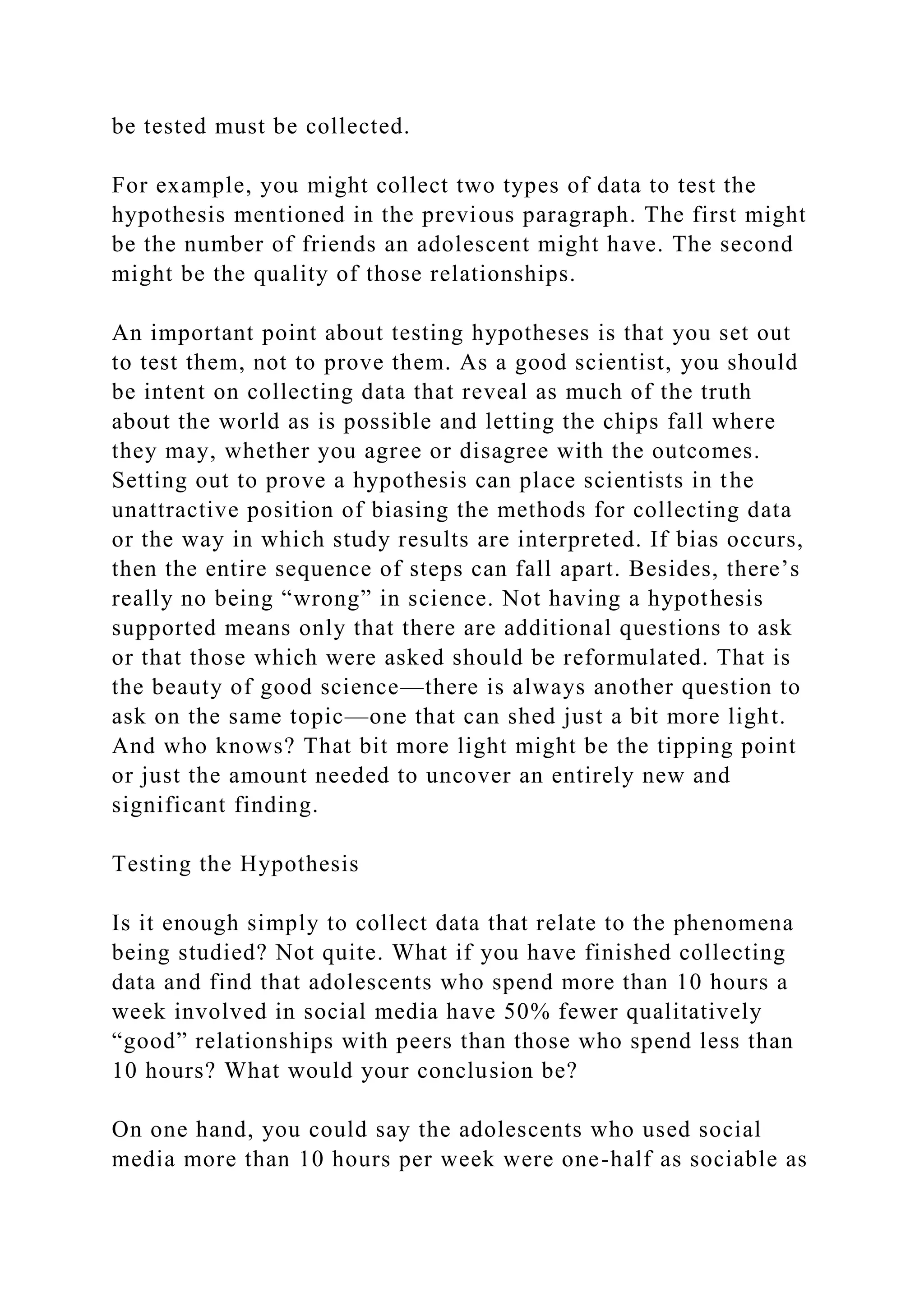 be tested must be collected.
For example, you might collect two types of data to test the
hypothesis mentioned in the previous paragraph. The first might
be the number of friends an adolescent might have. The second
might be the quality of those relationships.
An important point about testing hypotheses is that you set out
to test them, not to prove them. As a good scientist, you should
be intent on collecting data that reveal as much of the truth
about the world as is possible and letting the chips fall where
they may, whether you agree or disagree with the outcomes.
Setting out to prove a hypothesis can place scientists in the
unattractive position of biasing the methods for collecting data
or the way in which study results are interpreted. If bias occurs,
then the entire sequence of steps can fall apart. Besides, there’s
really no being “wrong” in science. Not having a hypothesis
supported means only that there are additional questions to ask
or that those which were asked should be reformulated. That is
the beauty of good science—there is always another question to
ask on the same topic—one that can shed just a bit more light.
And who knows? That bit more light might be the tipping point
or just the amount needed to uncover an entirely new and
significant finding.
Testing the Hypothesis
Is it enough simply to collect data that relate to the phenomena
being studied? Not quite. What if you have finished collecting
data and find that adolescents who spend more than 10 hours a
week involved in social media have 50% fewer qualitatively
“good” relationships with peers than those who spend less than
10 hours? What would your conclusion be?
On one hand, you could say the adolescents who used social
media more than 10 hours per week were one-half as sociable as
 