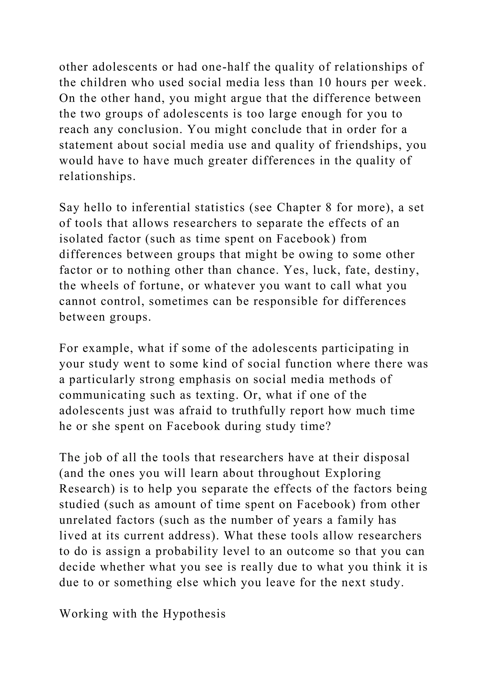 other adolescents or had one-half the quality of relationships of
the children who used social media less than 10 hours per week.
On the other hand, you might argue that the difference between
the two groups of adolescents is too large enough for you to
reach any conclusion. You might conclude that in order for a
statement about social media use and quality of friendships, you
would have to have much greater differences in the quality of
relationships.
Say hello to inferential statistics (see Chapter 8 for more), a set
of tools that allows researchers to separate the effects of an
isolated factor (such as time spent on Facebook) from
differences between groups that might be owing to some other
factor or to nothing other than chance. Yes, luck, fate, destiny,
the wheels of fortune, or whatever you want to call what you
cannot control, sometimes can be responsible for differences
between groups.
For example, what if some of the adolescents participating in
your study went to some kind of social function where there was
a particularly strong emphasis on social media methods of
communicating such as texting. Or, what if one of the
adolescents just was afraid to truthfully report how much time
he or she spent on Facebook during study time?
The job of all the tools that researchers have at their disposal
(and the ones you will learn about throughout Exploring
Research) is to help you separate the effects of the factors being
studied (such as amount of time spent on Facebook) from other
unrelated factors (such as the number of years a family has
lived at its current address). What these tools allow researchers
to do is assign a probability level to an outcome so that you can
decide whether what you see is really due to what you think it is
due to or something else which you leave for the next study.
Working with the Hypothesis
 