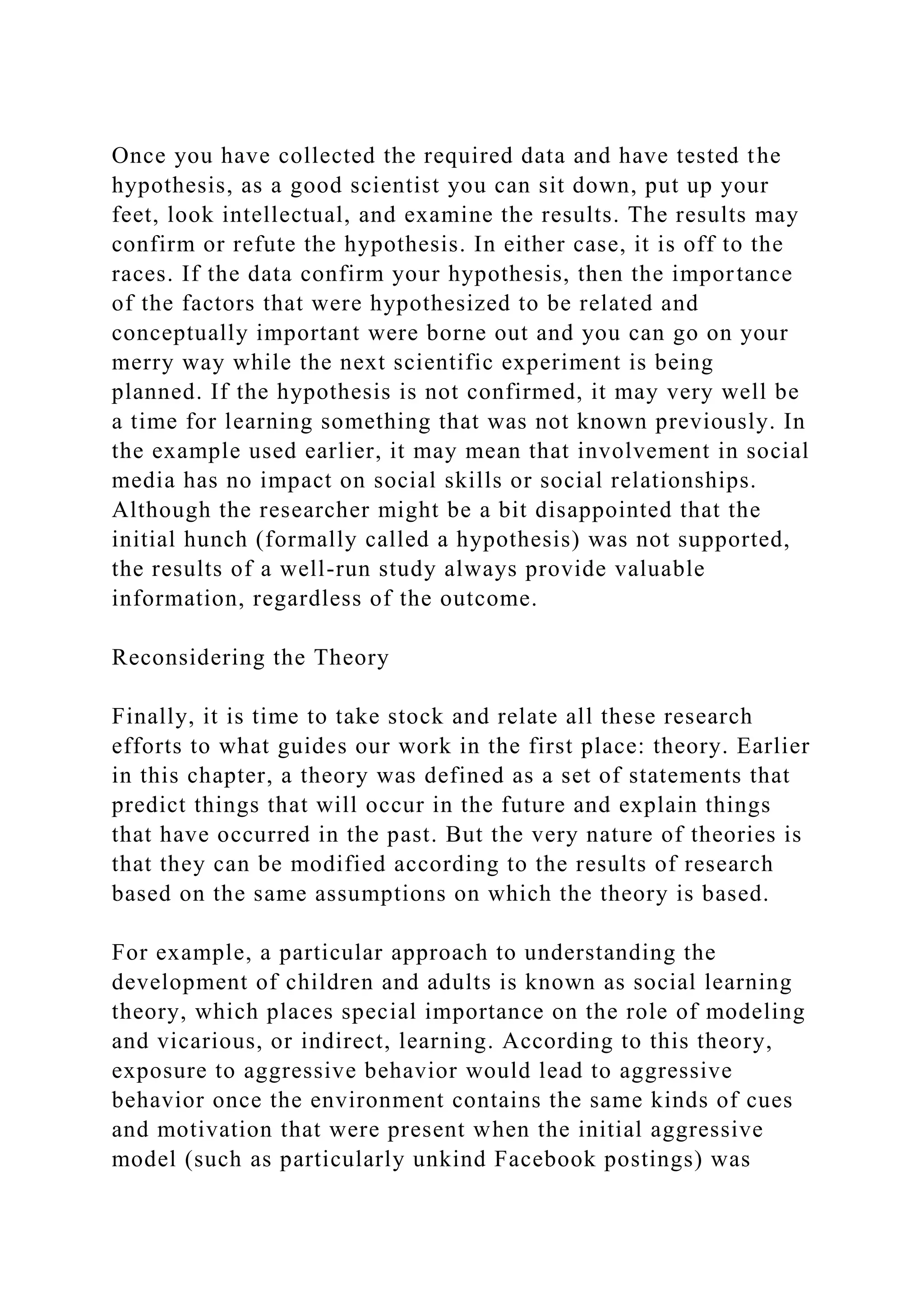 Once you have collected the required data and have tested the
hypothesis, as a good scientist you can sit down, put up your
feet, look intellectual, and examine the results. The results may
confirm or refute the hypothesis. In either case, it is off to the
races. If the data confirm your hypothesis, then the importance
of the factors that were hypothesized to be related and
conceptually important were borne out and you can go on your
merry way while the next scientific experiment is being
planned. If the hypothesis is not confirmed, it may very well be
a time for learning something that was not known previously. In
the example used earlier, it may mean that involvement in social
media has no impact on social skills or social relationships.
Although the researcher might be a bit disappointed that the
initial hunch (formally called a hypothesis) was not supported,
the results of a well-run study always provide valuable
information, regardless of the outcome.
Reconsidering the Theory
Finally, it is time to take stock and relate all these research
efforts to what guides our work in the first place: theory. Earlier
in this chapter, a theory was defined as a set of statements that
predict things that will occur in the future and explain things
that have occurred in the past. But the very nature of theories is
that they can be modified according to the results of research
based on the same assumptions on which the theory is based.
For example, a particular approach to understanding the
development of children and adults is known as social learning
theory, which places special importance on the role of modeling
and vicarious, or indirect, learning. According to this theory,
exposure to aggressive behavior would lead to aggressive
behavior once the environment contains the same kinds of cues
and motivation that were present when the initial aggressive
model (such as particularly unkind Facebook postings) was
 