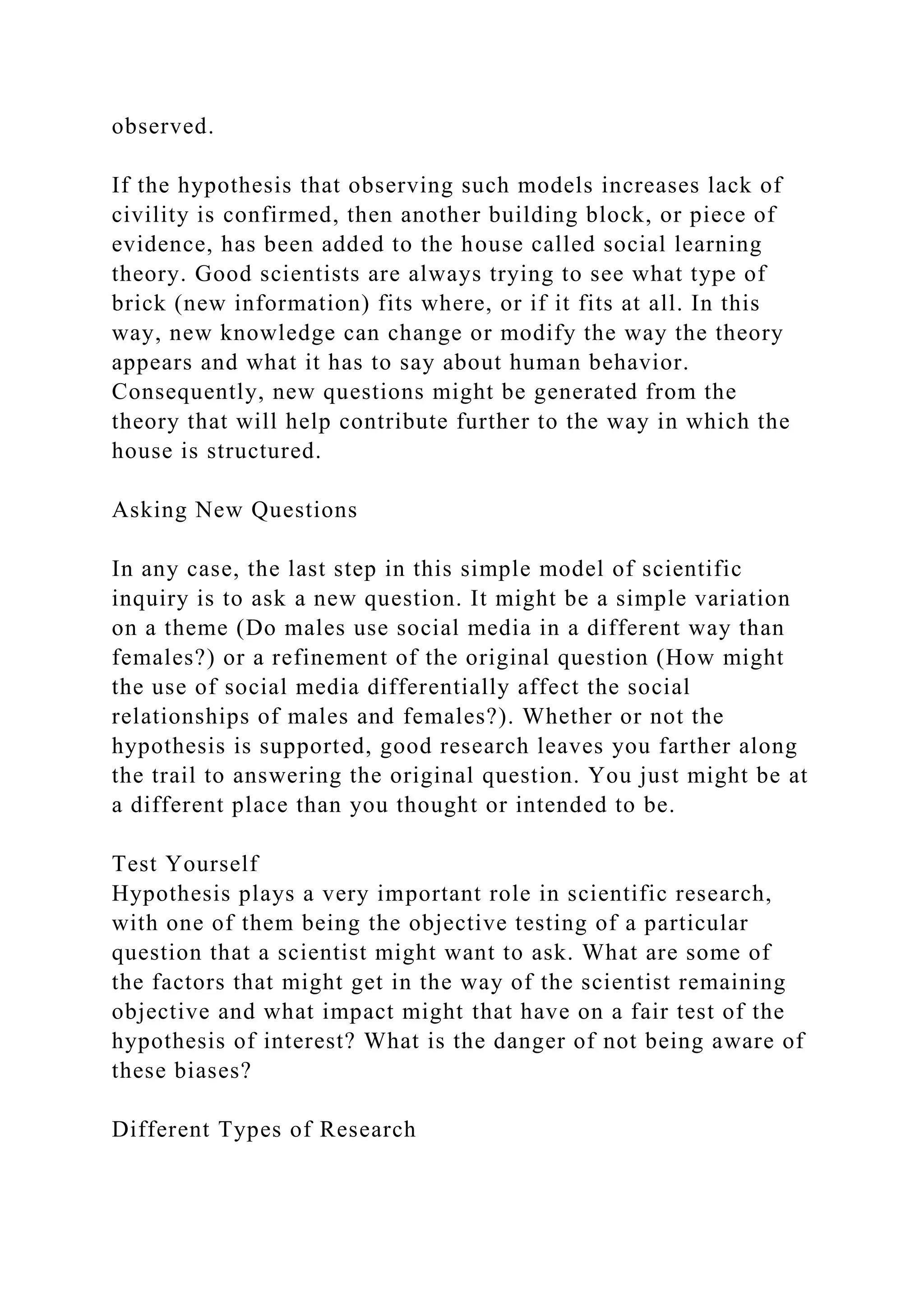 observed.
If the hypothesis that observing such models increases lack of
civility is confirmed, then another building block, or piece of
evidence, has been added to the house called social learning
theory. Good scientists are always trying to see what type of
brick (new information) fits where, or if it fits at all. In this
way, new knowledge can change or modify the way the theory
appears and what it has to say about human behavior.
Consequently, new questions might be generated from the
theory that will help contribute further to the way in which the
house is structured.
Asking New Questions
In any case, the last step in this simple model of scientific
inquiry is to ask a new question. It might be a simple variation
on a theme (Do males use social media in a different way than
females?) or a refinement of the original question (How might
the use of social media differentially affect the social
relationships of males and females?). Whether or not the
hypothesis is supported, good research leaves you farther along
the trail to answering the original question. You just might be at
a different place than you thought or intended to be.
Test Yourself
Hypothesis plays a very important role in scientific research,
with one of them being the objective testing of a particular
question that a scientist might want to ask. What are some of
the factors that might get in the way of the scientist remaining
objective and what impact might that have on a fair test of the
hypothesis of interest? What is the danger of not being aware of
these biases?
Different Types of Research
 