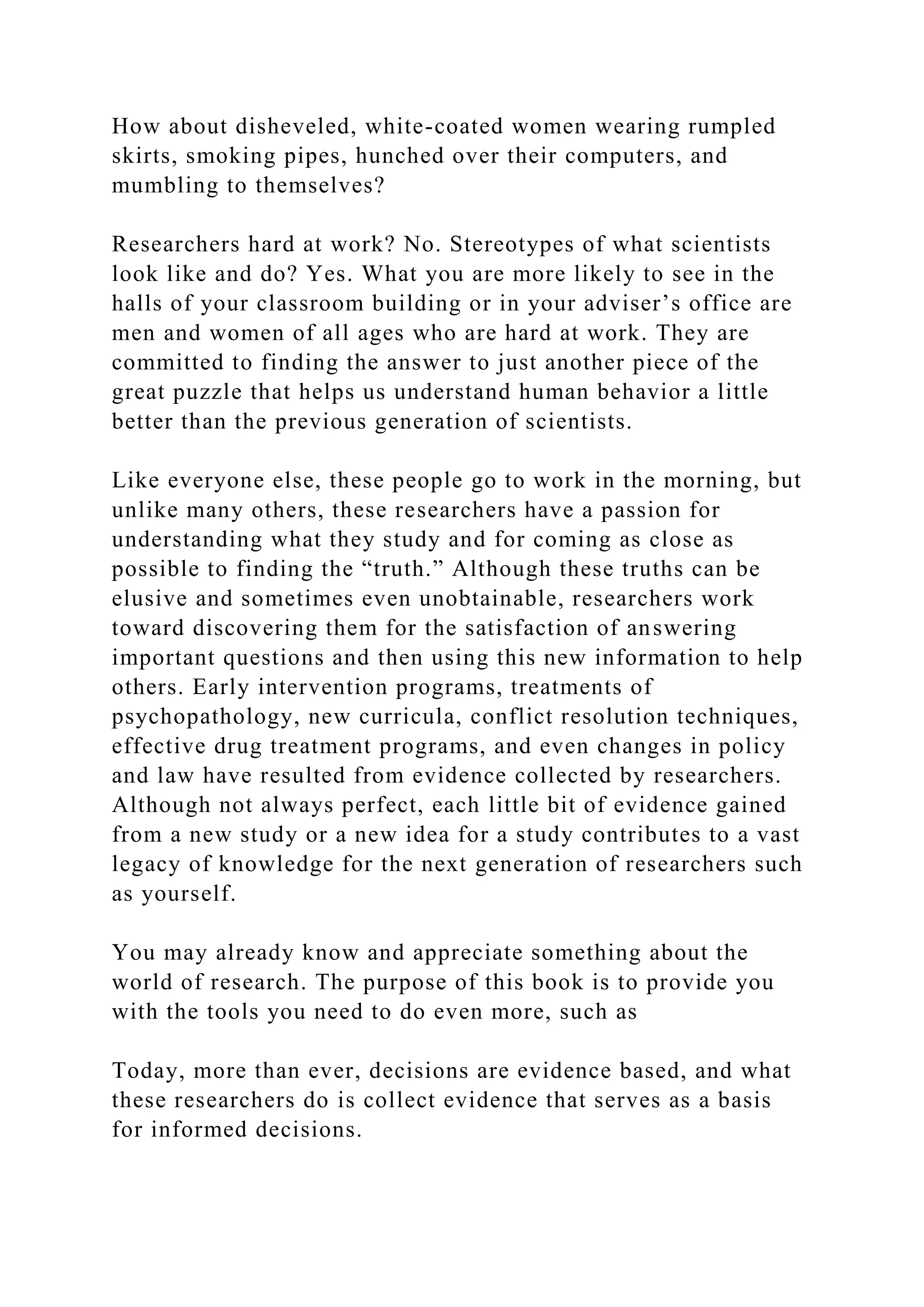 How about disheveled, white-coated women wearing rumpled
skirts, smoking pipes, hunched over their computers, and
mumbling to themselves?
Researchers hard at work? No. Stereotypes of what scientists
look like and do? Yes. What you are more likely to see in the
halls of your classroom building or in your adviser’s office are
men and women of all ages who are hard at work. They are
committed to finding the answer to just another piece of the
great puzzle that helps us understand human behavior a little
better than the previous generation of scientists.
Like everyone else, these people go to work in the morning, but
unlike many others, these researchers have a passion for
understanding what they study and for coming as close as
possible to finding the “truth.” Although these truths can be
elusive and sometimes even unobtainable, researchers work
toward discovering them for the satisfaction of answering
important questions and then using this new information to help
others. Early intervention programs, treatments of
psychopathology, new curricula, conflict resolution techniques,
effective drug treatment programs, and even changes in policy
and law have resulted from evidence collected by researchers.
Although not always perfect, each little bit of evidence gained
from a new study or a new idea for a study contributes to a vast
legacy of knowledge for the next generation of researchers such
as yourself.
You may already know and appreciate something about the
world of research. The purpose of this book is to provide you
with the tools you need to do even more, such as
Today, more than ever, decisions are evidence based, and what
these researchers do is collect evidence that serves as a basis
for informed decisions.
 